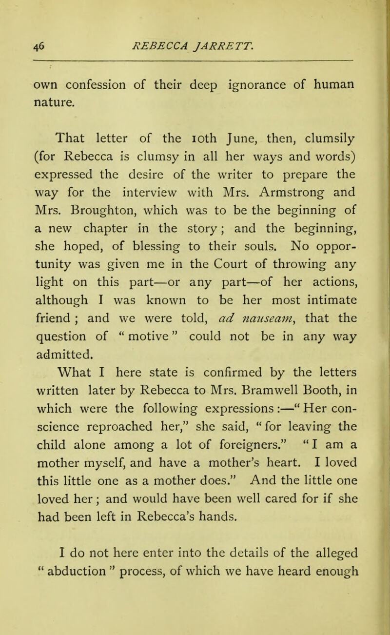 own confession of their deep ignorance of human nature. That letter of the ioth June, then, clumsily (for Rebecca is clumsy in all her ways and words) expressed the desire of the writer to prepare the way for the interview with Mrs. Armstrong and Mrs. Broughton, which was to be the beginning of a new chapter in the story; and the beginning, she hoped, of blessing to their souls. No oppor- tunity was given me in the Court of throwing any light on this part—or any part—of her actions, although I was known to be her most intimate friend ; and we were told, ad nauseam, that the question of  motive could not be in any way admitted. What I here state is confirmed by the letters written later by Rebecca to Mrs. Bramwell Booth, in which were the following expressions :— Her con- science reproached her, she said,  for leaving the child alone among a lot of foreigners.  I am a mother myself, and have a mother's heart. I loved this little one as a mother does. And the little one loved her; and would have been well cared for if she had been left in Rebecca's hands. I do not here enter into the details of the alleged  abduction  process, of which we have heard enough