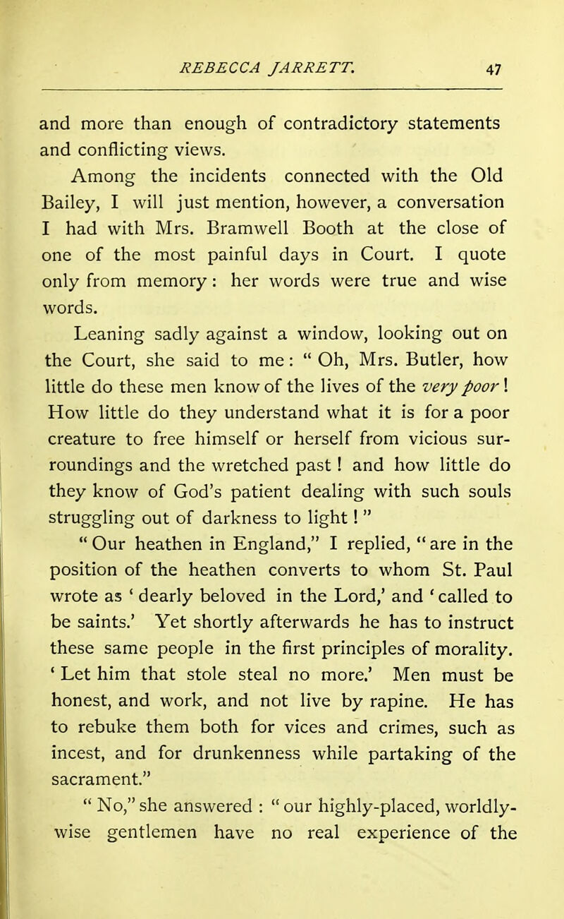 and more than enough of contradictory statements and conflicting views. Among the incidents connected with the Old Bailey, I will just mention, however, a conversation I had with Mrs. Bramwell Booth at the close of one of the most painful days in Court. I quote only from memory: her words were true and wise words. Leaning sadly against a window, looking out on the Court, she said to me:  Oh, Mrs. Butler, how little do these men know of the lives of the very poor \ How little do they understand what it is for a poor creature to free himself or herself from vicious sur- roundings and the wretched past! and how little do they know of God's patient dealing with such souls struggling out of darkness to light!   Our heathen in England, I replied,  are in the position of the heathen converts to whom St. Paul wrote as ' dearly beloved in the Lord,' and 'called to be saints.' Yet shortly afterwards he has to instruct these same people in the first principles of morality. ' Let him that stole steal no more.' Men must be honest, and work, and not live by rapine. He has to rebuke them both for vices and crimes, such as incest, and for drunkenness while partaking of the sacrament.  No, she answered :  our highly-placed, worldly- wise gentlemen have no real experience of the