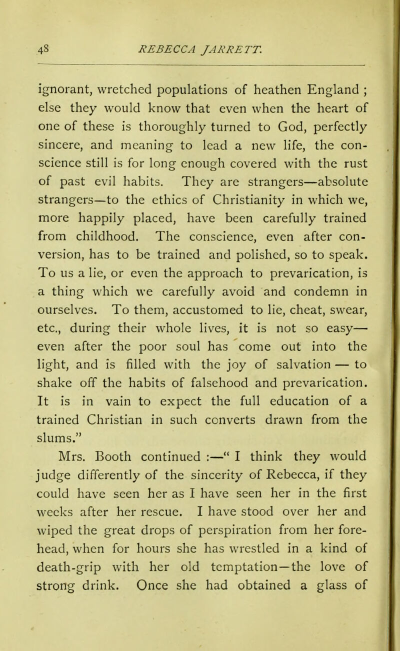 ignorant, wretched populations of heathen England ; else they would know that even when the heart of one of these is thoroughly turned to God, perfectly sincere, and meaning to lead a new life, the con- science still is for long enough covered with the rust of past evil habits. They are strangers—absolute strangers—to the ethics of Christianity in which we, more happily placed, have been carefully trained from childhood. The conscience, even after con- version, has to be trained and polished, so to speak. To us a lie, or even the approach to prevarication, is a thing which we carefully avoid and condemn in ourselves. To them, accustomed to lie, cheat, swear, etc., during their whole lives, it is not so easy— even after the poor soul has come out into the light, and is filled with the joy of salvation — to shake off the habits of falsehood and prevarication. It is in vain to expect the full education of a trained Christian in such converts drawn from the slums. Mrs. Booth continued :— I think they would judge differently of the sincerity of Rebecca, if they could have seen her as I have seen her in the first weeks after her rescue. I have stood over her and wiped the great drops of perspiration from her fore- head, when for hours she has wrestled in a kind of death-grip with her old temptation—the love of strong drink. Once she had obtained a glass of