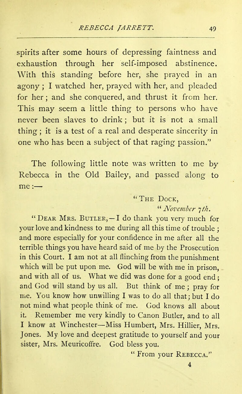 spirits after some hours of depressing faintness and exhaustion through her self-imposed abstinence. With this standing before her, she prayed in an agony ; I watched her, prayed with her, and pleaded for her; and she conquered, and thrust it from her. This may seem a little thing to persons who have never been slaves to drink ; but it is not a small thing; it is a test of a real and desperate sincerity in one who has been a subject of that raging passion. The following little note was written to me by Rebecca in the Old Bailey, and passed along to me:—  The Dock,  November ]th. Dear Mrs. Butler, —I do thank you very much for your love and kindness to me during all this time of trouble ; and more especially for your confidence in me after all the terrible things you have heard said of me by the Prosecution in this Court. I am not at all flinching from the punishment which will be put upon me. God will be with me in prison, and with all of us. What we did was done for a good end; and God will stand by us all. But think of me ; pray for me. You know how unwilling I was to do all that; but I do not mind what people think of me. God knows all about it. Remember me very kindly to Canon Butler, and to all I know at Winchester—Miss Humbert, Mrs. Hillier, Mrs. Jones. My love and deepest gratitude to yourself and your sister, Mrs. Meuricofire. God bless you.  From your Rebecca. 4