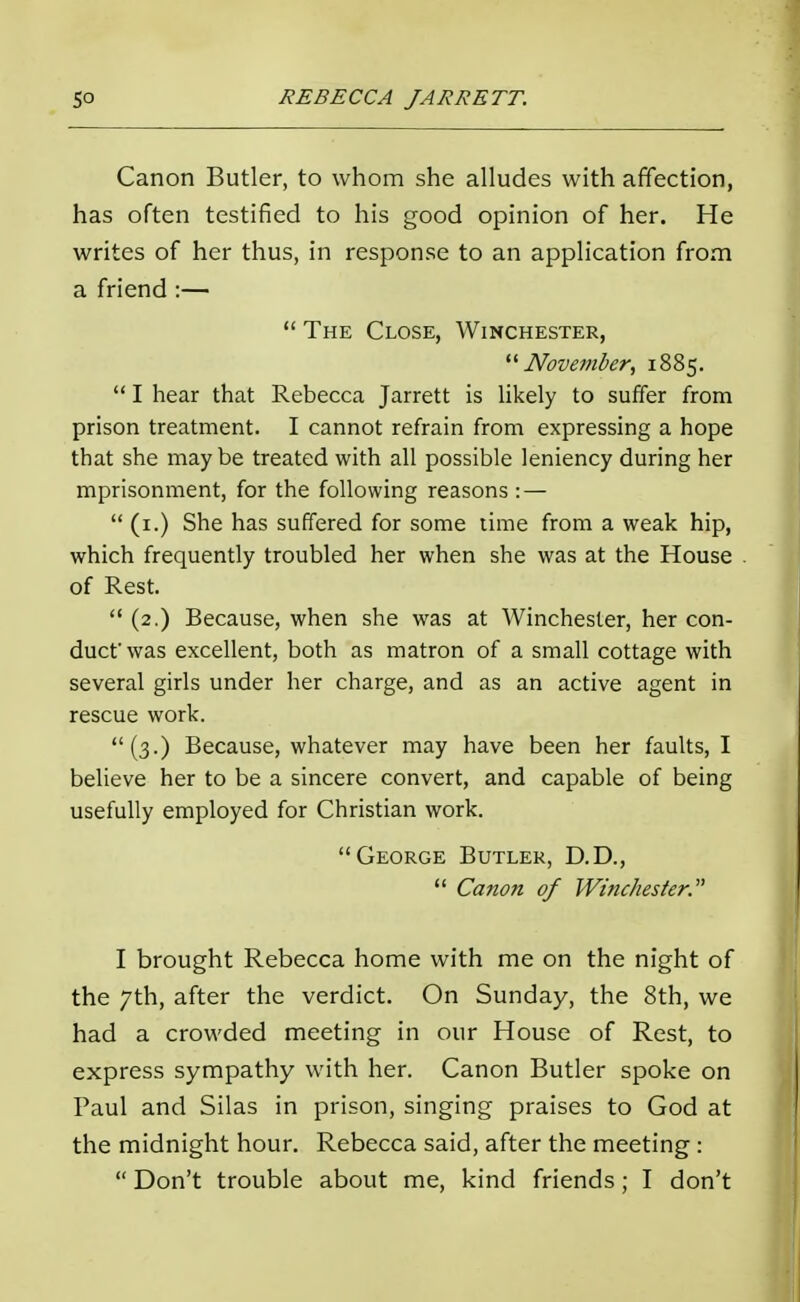 Canon Butler, to whom she alludes with affection, has often testified to his good opinion of her. He writes of her thus, in response to an application from a friend :—  The Close, Winchester, November, 1885.  I hear that Rebecca Jarrett is likely to suffer from prison treatment. I cannot refrain from expressing a hope that she maybe treated with all possible leniency during her mprisonment, for the following reasons : —  (1.) She has suffered for some time from a weak hip, which frequently troubled her when she was at the House of Rest.  (2.) Because, when she was at Winchester, her con- duct'was excellent, both as matron of a small cottage with several girls under her charge, and as an active agent in rescue work. (3.) Because, whatever may have been her faults, I believe her to be a sincere convert, and capable of being usefully employed for Christian work. George Butler, D.D.,  Canon of Winchester. I brought Rebecca home with me on the night of the 7th, after the verdict. On Sunday, the 8th, we had a crowded meeting in our House of Rest, to express sympathy with her. Canon Butler spoke on Paul and Silas in prison, singing praises to God at the midnight hour. Rebecca said, after the meeting :