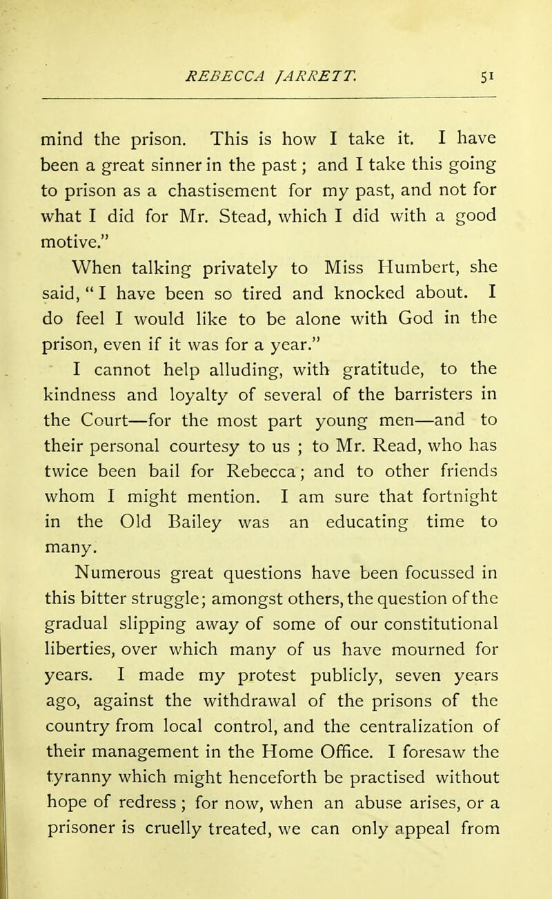mind the prison. This is how I take it. I have been a great sinner in the past; and I take this going to prison as a chastisement for my past, and not for what I did for Mr. Stead, which I did with a good motive. When talking privately to Miss Humbert, she said, I have been so tired and knocked about. I do feel I would like to be alone with God in the prison, even if it was for a year. I cannot help alluding, with gratitude, to the kindness and loyalty of several of the barristers in the Court—for the most part young men—and to their personal courtesy to us ; to Mr. Read, who has twice been bail for Rebecca; and to other friends whom I might mention. I am sure that fortnight in the Old Bailey was an educating time to many. Numerous great questions have been focussed in this bitter struggle; amongst others, the question of the gradual slipping away of some of our constitutional liberties, over which many of us have mourned for years. I made my protest publicly, seven years ago, against the withdrawal of the prisons of the country from local control, and the centralization of their management in the Home Office. I foresaw the tyranny which might henceforth be practised without hope of redress ; for now, when an abuse arises, or a prisoner is cruelly treated, we can only appeal from