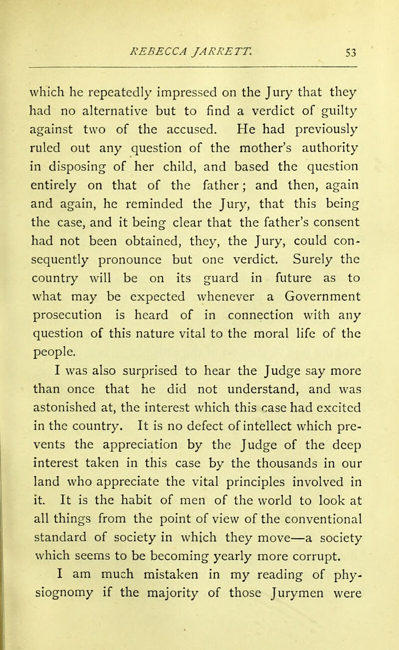 which he repeatedly impressed on the Jury that they had no alternative but to find a verdict of guilty against two of the accused. He had previously ruled out any question of the mother's authority in disposing of her child, and based the question entirely on that of the father; and then, again and again, he reminded the Jury, that this being the case, and it being clear that the father's consent had not been obtained, they, the Jury, could con- sequently pronounce but one verdict. Surely the country will be on its guard in future as to what may be expected whenever a Government prosecution is heard of in connection with any question of this nature vital to the moral life of the people. I was also surprised to hear the Judge say more than once that he did not understand, and was astonished at, the interest which this case had excited in the country. It is no defect of intellect which pre- vents the appreciation by the Judge of the deep interest taken in this case by the thousands in our land who appreciate the vital principles involved in it. It is the habit of men of the world to look at all things from the point of view of the conventional standard of society in which they move—a society which seems to be becoming yearly more corrupt. I am much mistaken in my reading of phy- siognomy if the majority of those Jurymen were