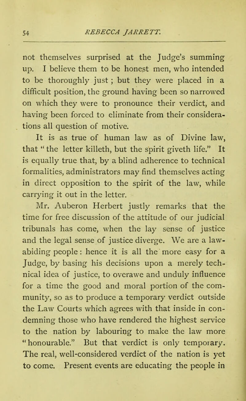 not themselves surprised at the Judge's summing up. I believe them to be honest men, who intended to be thoroughly just ; but they were placed in a difficult position, the ground having been so narrowed on which they were to pronounce their verdict, and having been forced to eliminate from their considera- tions all question of motive. It is as true of human law as of Divine law, that  the letter killeth, but the spirit giveth life. It is equally true that, by a blind adherence to technical formalities, administrators may find themselves acting in direct opposition to the spirit of the law, while carrying it out in the letter. Mr. Auberon Herbert justly remarks that the time for free discussion of the attitude of our judicial tribunals has come, when the lay sense of justice and the legal sense of justice diverge. We are a law- abiding people : hence it is all the more easy for a Judge, by basing his decisions upon a merely tech- nical idea of justice, to overawe and unduly influence for a time the good and moral portion of the com- munity, so as to produce a temporary verdict outside the Law Courts which agrees with that inside in con- demning those who have rendered the highest service to the nation by labouring to make the law more honourable. But that verdict is only temporary. The real, well-considered verdict of the nation is yet to come. Present events are educating the people in