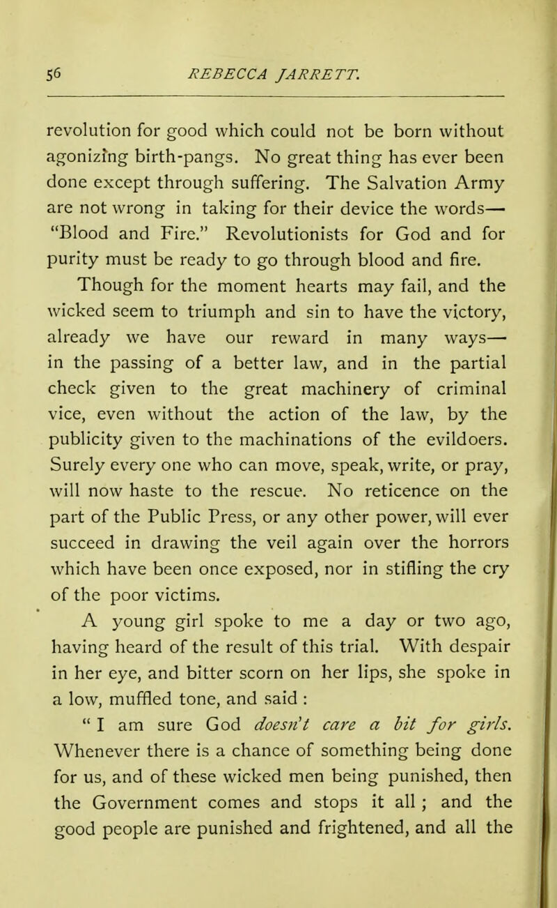 revolution for good which could not be born without agonizing birth-pangs. No great thing has ever been done except through suffering. The Salvation Army are not wrong in taking for their device the words— Blood and Fire. Revolutionists for God and for purity must be ready to go through blood and fire. Though for the moment hearts may fail, and the wicked seem to triumph and sin to have the victory, already we have our reward in many ways— in the passing of a better law, and in the partial check given to the great machinery of criminal vice, even without the action of the law, by the publicity given to the machinations of the evildoers. Surely every one who can move, speak, write, or pray, will now haste to the rescue. No reticence on the part of the Public Press, or any other power, will ever succeed in drawing the veil again over the horrors which have been once exposed, nor in stifling the cry of the poor victims. A young girl spoke to me a day or two ago, having heard of the result of this trial. With despair in her eye, and bitter scorn on her lips, she spoke in a low, muffled tone, and said : I am sure God doesn't care a bit for girls. Whenever there is a chance of something being done for us, and of these wicked men being punished, then the Government comes and stops it all; and the good people are punished and frightened, and all the