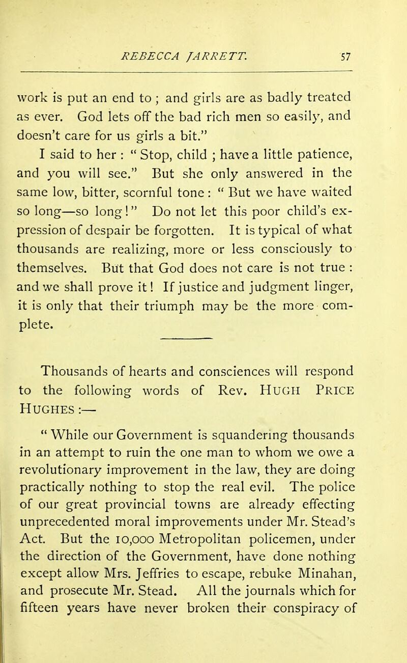 work is put an end to ; and girls are as badly treated as ever. God lets off the bad rich men so easily, and doesn't care for us girls a bit. I said to her : Stop, child ; have a little patience, and you will see. But she only answered in the same low, bitter, scornful tone: But we have waited so long—so long! Do not let this poor child's ex- pression of despair be forgotten. It is typical of what thousands are realizing, more or less consciously to themselves. But that God does not care is not true : and we shall prove it! If justice and judgment linger, it is only that their triumph may be the more com- plete. Thousands of hearts and consciences will respond to the following words of Rev. HUGH PRICE Hughes :— While our Government is squandering thousands in an attempt to ruin the one man to whom we owe a revolutionary improvement in the law, they are doing practically nothing to stop the real evil. The police of our great provincial towns are already effecting unprecedented moral improvements under Mr. Stead's Act. But the 10,000 Metropolitan policemen, under the direction of the Government, have done nothing except allow Mrs. Jeffries to escape, rebuke Minahan, and prosecute Mr. Stead. All the journals which for fifteen years have never broken their conspiracy of