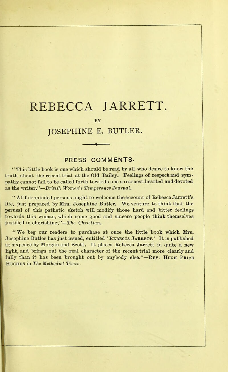 BY JOSEPHINE E. BUTLER. PRESS COMMENTS.  This little book is one which should be read by all who desire to know the truth about the recent trial at the Old Bailey. Feelings of respect aud sym- pathy cannot fail to be called forth towards one so earnest-hearted and devoted as the writer.—British Women's Temperance Journal.  All fair-minded persons ought to welcome the account of Rebecca Jarrett's life, just prepared by Mrs. Josephine Butler. We venture to think that the perusal of this pathetic sketch will modify those hard and bitter feelings towards this woman, which some good and sincere people think themselves justified in cherishing.—The Christian. We beg our readers to purchase at once the little look which Mrs. Josephine Butler has just issued, entitled ' Rebecca Jarrett.' It is published at sixpence by Morgan and Scott. It places Rebecca Jarrett in quite a new light, and brings out the real character of the recent trial more clearly and fully than it has been brought out by anybody else.—Rev. Hugh Price Hushes in The Methodist Times.