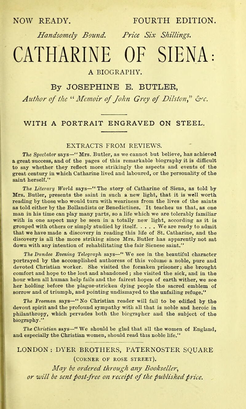NOW READY. FOURTH EDITION. Ha?idsomely Bound. Price Six Shillings. CATHARINE OF SIENA: A BIOGRAPHY. By JOSEPHINE E. BUTLER, Author of the '■'■Memoir of Joiui Grey of Dilsion, &c. WITH A PORTRAIT ENGRAVED ON STEEL. EXTRACTS FROM REVIEWS. The Spectator says—Mrs. Butler, as we cannot but believe, has achieved a great success, and of the pages of this remarkable biography it is difficult to say whether they reflect more strikingly the aspects and events of the great century in which Catharine lived and laboured, or the personality of the saint herself. The Literary World says— The story of Catharine of Siena, as told by Mrs. Butler, presents the saint in such a new light, that it is well worth reading by those who would turn with weariness from the lives of the saints as told either by the Bollandists or Benedictines. It teaches us that, as one man in his time can play many parts, so a life which we are tolerably familiar with in one aspect may be seen in a totally new light, according as it is grouped with others or simply studied by itself We are ready to admit that we have made a discovery in reading this life of St. Catharine, and the discovery is all the more striking since Mrs. Butler has apparently not sat down with any intention of rehabilitating the fair Sienese saint. The Dundee Evening Telegraph says—*' We see in the beautiful character portrayed by the accomplished authoress of this volume a noble, pure and devoted Christian worker. She visited the forsaken prisoner; she brought comfort and hope to the lost and abandoned ; she visited the sick, and in the hour when all human help fails and the fairest hopes of earth wither, we see her holding before the plague-stricken dying people the sacred emblem of sorrow and of triumph, and pointing undismayed to the unfailing refuge. The Freeman says— No Christian reader will fail to be edified by the devout spirit and the profound sympathy with all that is noble and heroic in philanthropy, which pervades both the biographer and the subject of the biography. The Christian says— We should be glad that all the women of England, and especially the Christian women, should read this noble life. LONDON : DYER BROTHERS, PATERNOSTER SQUARE (corner of rose street). May be ordered through any Bookseller, or will be sent post-free on receipt of the published price.