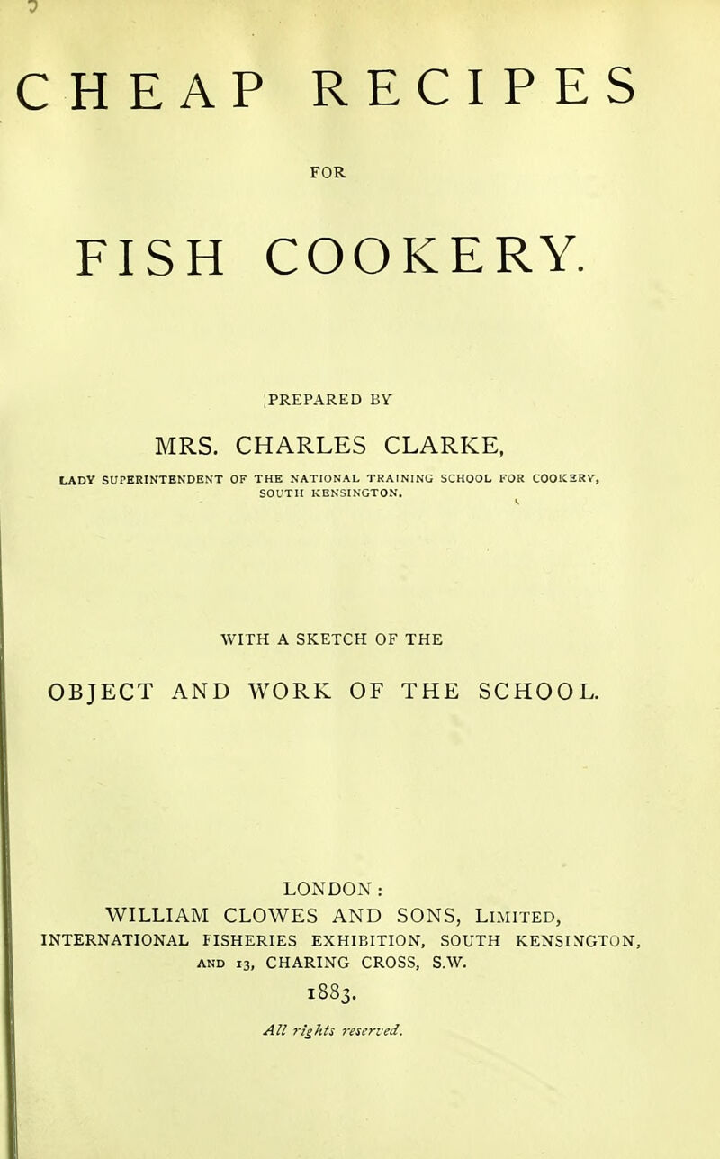 CHEAP RECIPES FOR FISH COOKERY. PREPARED BY MRS. CHARLES CLARKE, LADY SUPERINTENDENT OF THE NATIONAL TRAINING SCHOOL FOR COOKERV, SOUTH KENSINGTON. WITH A SKETCH OF THE OBJECT AND WORK OF THE SCHOOL. LONDON: WILLIAM CLOWES AND SONS, Limited, INTERNATIONAL FISHERIES EXHIBITION, SOUTH KENSINGTON, and 13, CHARING CROSS, S.W. 1883. All rights reserved.