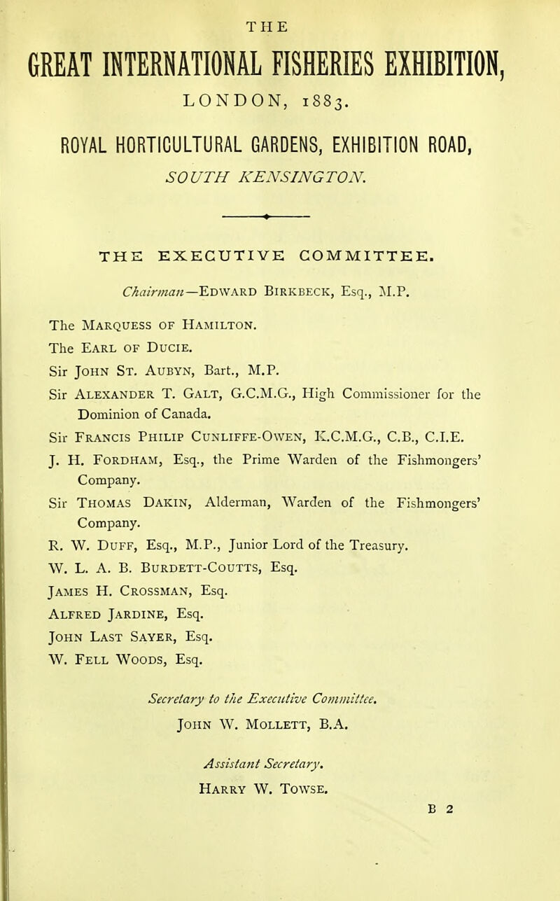 THE GREAT INTERNATIONAL FISHERIES EXHIBITION, LONDON, 1883. ROYAL HORTICULTURAL GARDENS, EXHIBITION ROAD, SOUTH KENSINGTON. THE EXECUTIVE COMMITTEE. Chairman— Edward Birkbeck, Esq., M.P. The Marquess of Hamilton. The Earl of Ducie. Sir John St. Aubyn, Bart., M.P. Sir Alexander T. Galt, G.C.M.G., High Commissioner for the Dominion of Canada. Sir Francis Philip Cunliffe-Owen, K.C.M.G., C.B., CLE. J. H. Ford HAM, Esq., the Prime Warden of the Fishmongers' Company. Sir Thomas Dakin, Alderman, Warden of the Fishmongers' Company. R. W. Duff, Esq., M.P., Junior Lord of the Treasury. W. L. A. B. Burdett-Coutts, Esq. James H. Crossman, Esq. Alfred Jardine, Esq. John Last Sayer, Esq. W. Fell Woods, Esq. Secretary to the Executive Committee. John W. Mollett, B.A. Assistant Secretary. Harry W. Tovvse. B 2