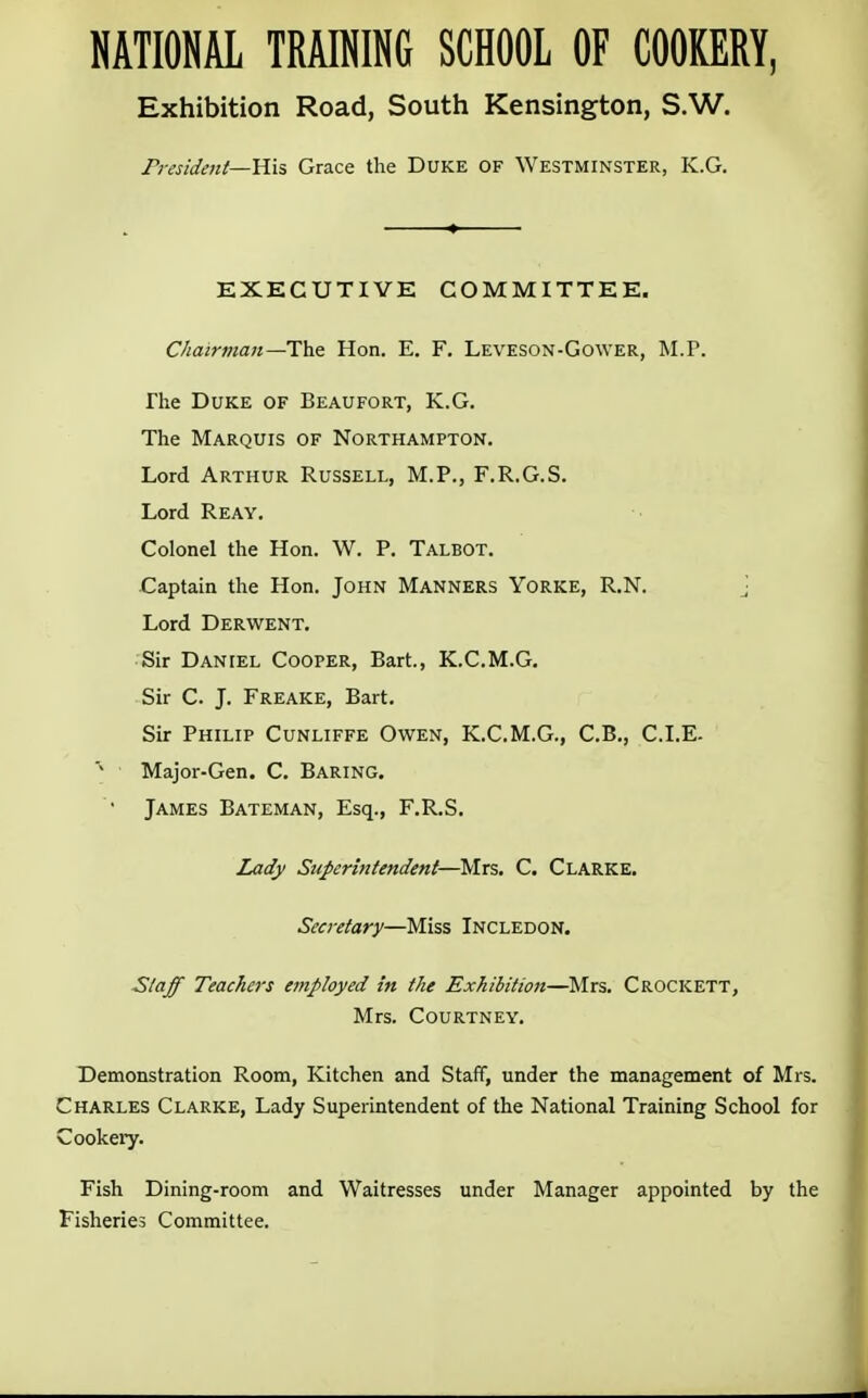 NATIONAL TRAINING SCHOOL OF COOKERY, Exhibition Road, South Kensington, S.W. President—His Grace the Duke of Westminster, K.G. EXECUTIVE COMMITTEE. Chairman—The. Hon. E. F. Leveson-Gower, M.P. The Duke of Beaufort, K.G. The Marquis of Northampton. Lord Arthur Russell, M.P., F.R.G.S. Lord Reay. Colonel the Hon. W. P. Talbot. Captain the Hon. John Manners Yorke, R.N. j Lord Derwent. Sir Daniel Cooper, Bart., K.C.M.G. Sir C. J. Freake, Bart. Sir Philip Cunliffe Owen, K.C.M.G., C.B., CLE- Major-Gen. C. Baring. • James Bateman, Esq., F.R.S. Lady Superintendent—-Mrs. C. Clarke. Secretary—Miss Incledon. Staff Teachers employed in the Exhibition—Mrs. Crockett, Mrs. Courtney. Demonstration Room, Kitchen and Staff, under the management of Mrs. Charles Clarke, Lady Superintendent of the National Training School for Cookery. Fish Dining-room and Waitresses under Manager appointed by the Fisheries Committee.