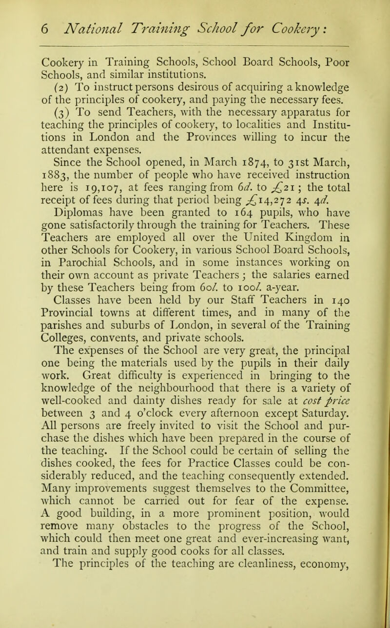 Cookery in Training Schools, School Board Schools, Poor Schools, and similar institutions. (2) To instruct persons desirous of acquiring a knowledge of the principles of cookery, and paying the necessary fees. (3) To send Teachers, with the necessary apparatus for teaching the principles of cookery, to localities and Institu- tions in London and the Provinces willing to incur the attendant expenses. Since the School opened, in March 1874, to 31st March, 1883, the number of people who have received instruction here is 19,107, at fees ranging from 6d. to £21; the total receipt of fees during that period being ,£14,272 4s. 4a7. Diplomas have been granted to 164 pupils, who have gone satisfactorily through the training for Teachers. These Teachers are employed all over the United Kingdom in other Schools for Cookery, in various School Board Schools, in Parochial Schools, and in some instances working on their own account as private Teachers; the salaries earned by these Teachers being from 60/. to 100/. a-year. Classes have been held by our Staff Teachers in 140 Provincial towns at different times, and in many of the parishes and suburbs of London, in several of the Training Colleges, convents, and private schools. The expenses of the School are very great, the principal one being the materials used by the pupils in their daily work. Great difficulty is experienced in bringing to the knowledge of the neighbourhood that there is a variety of well-cooked and dainty dishes ready for sale at cost price between 3 and 4 o'clock every afternoon except Saturday. All persons are freely invited to visit the School and pur- chase the dishes which have been prepared in the course of the teaching. If the School could be certain of selling the dishes cooked, the fees for Practice Classes could be con- siderably reduced, and the teaching consequently extended. Many improvements suggest themselves to the Committee, which cannot be carried out for fear of the expense. A good building, in a more prominent position, would remove many obstacles to the progress of the School, which could then meet one great and ever-increasing want, and train and supply good cooks for all classes. The principles of the teaching are cleanliness, economy,