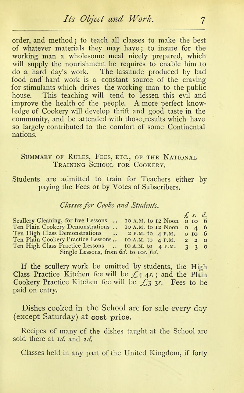 order, and method; to teach all classes to make the best of whatever materials they may have; to insure for the working man a wholesome meal nicely prepared, which will supply the nourishment he requires to enable him to do a hard day's work. The lassitude produced by bad food and' hard work is a constant source of the craving for stimulants which drives the working man to the public house. This teaching will tend to lessen this evil and improve the health of the people. A more perfect know- ledge of Cookery will develop thrift and good taste in the community, and be attended with those .results which have so largely contributed to the comfort of some Continental nations. Summary of Rules, Fees, etc., of the National Training School for Cookery. Students are admitted to train for Teachers either by paying the Fees or by Votes of Subscribers. Classes for Cooks and Students. £ s. d. Scullery Cleaning, for five Lessons .. 10 a.m. to 12 Noon o 10 6 Ten Plain Cookery Demonstrations .. 10 a.m. to 12 Noon 046 Ten High Class Demonstrations .. 2 p.m. to 4 P.M. o 10 6 Ten Plain Cookery Practice Lessons.. 10 A.M. to 4 P.M. 220 Ten High Class Practice Lessons .. 10 a.m. to 4 P.M. 330 Single Lessons, from 6d. to icr. I i. If the scullery work be omitted by students, the High Class Practice Kitchen fee will be £4 4s. • and the Plain Cookery Practice Kitchen fee will be ^3 3.5-. Fees to be paid on entry. Dishes cooked in the School are for sale every day (except Saturday) at cost price. Recipes of many of the dishes taught at the School are sold there at id, and 2d. Classes held in any part of the United Kingdom, if forty