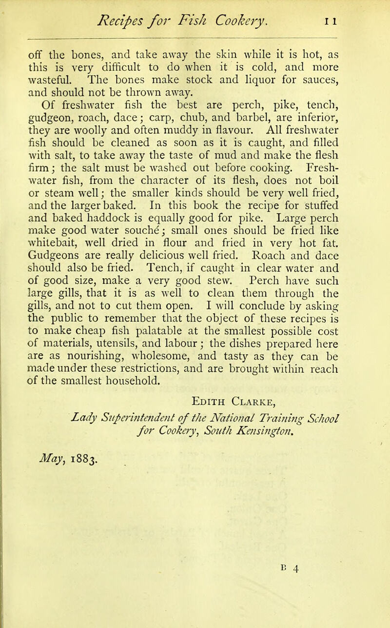 off the bones, and take away the skin while it is hot, as this is very difficult to do when it is cold, and more wasteful. The bones make stock and liquor for sauces, and should not be thrown away. Of freshwater fish the best are perch, pike, tench, gudgeon, roach, dace; carp, chub, and barbel, are inferior, they are woolly and often muddy in flavour. All freshwater fish should be cleaned as soon as it is caught, and filled with salt, to take away the taste of mud and make the flesh firm; the salt must be washed out before cooking. Fresh- water fish, from the character of its flesh, does not boil or steam well; the smaller kinds should be very well fried, and the larger baked. In this book the recipe for stuffed and baked haddock is equally good for pike. Large perch make good water souche; small ones should be fried like whitebait, well dried in flour and fried in very hot fat. Gudgeons are really delicious well fried. Roach and dace should also be fried. Tench, if caught in clear water and of good size, make a very good stew. Perch have such large gills, that it is as well to clean them through the gills, and not to cut them open. I will conclude by asking the public to remember that the object of these recipes is to make cheap fish palatable at the smallest possible cost of materials, utensils, and labour; the dishes prepared here are as nourishing, wholesome, and tasty as they can be made under these restrictions, and are brought within reach of the smallest household. Edith Clarke, Lady Superintendent of the National Training School for Cookery, South Kensington. May, 1883. B 4