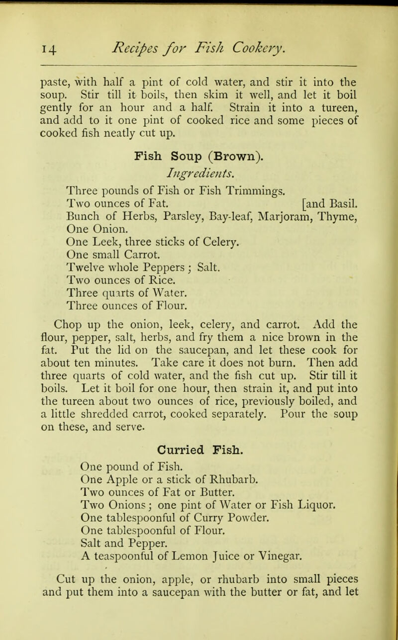 paste, with half a pint of cold water, and stir it into the soup. Stir till it boils, then skim it well, and let it boil gently for an hour and a half. Strain it into a tureen, and add to it one pint of cooked rice and some pieces of cooked fish neatly cut up. Fish Soup (Brown). Ingredients. Three pounds of Fish or Fish Trimmings. Two ounces of Fat. [and Basil. Bunch of Herbs, Parsley, Bay-leaf, Marjoram, Thyme, One Onion. One Leek, three sticks of Celery. One small Carrot. Twelve whole Peppers ; Salt. Two ounces of Rice. Three quirts of Water. Three ounces of Flour. Chop up the onion, leek, celery, and carrot. Add the flour, pepper, salt, herbs, and fry them a nice brown in the fat. Put the lid on the saucepan, and let these cook for about ten minutes. Take care it does not burn. Then add three quarts of cold water, and the fish cut up. Stir till it boils. Let it boil for one hour, then strain it, and put into the tureen about two ounces of rice, previously boiled, and a little shredded carrot, cooked separately. Pour the soup on these, and serve. Curried Fish. One pound of Fish. One Apple or a stick of Rhubarb. Two ounces of Fat or Butter. Two Onions; one pint of Water or Fish Liquor. One tablespoonful of Curry Powder. One tablespoonful of Flour. Salt and Pepper. A teaspoonful of Lemon Juice or Vinegar. Cut up the onion, apple, or rhubarb into small pieces and put them into a saucepan with the butter or fat, and let