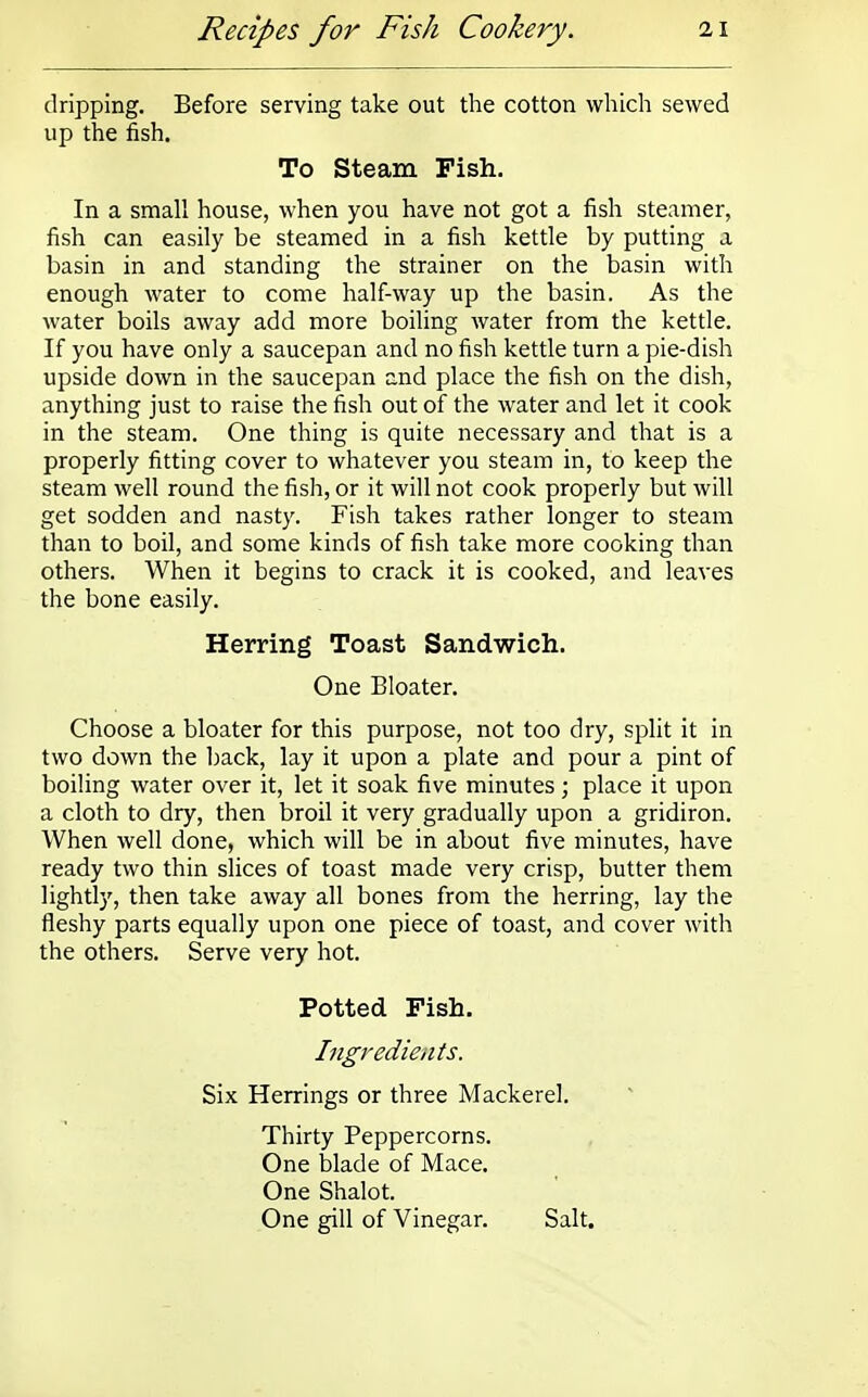 dripping. Before serving take out the cotton which sewed up the fish. To Steam Fish. In a small house, when you have not got a fish steamer, fish can easily be steamed in a fish kettle by putting a basin in and standing the strainer on the basin with enough water to come half-way up the basin. As the water boils away add more boiling water from the kettle. If you have only a saucepan and no fish kettle turn a pie-dish upside down in the saucepan and place the fish on the dish, anything just to raise the fish out of the water and let it cook in the steam. One thing is quite necessary and that is a properly fitting cover to whatever you steam in, to keep the steam well round the fish, or it will not cook properly but will get sodden and nasty. Fish takes rather longer to steam than to boil, and some kinds of fish take more cooking than others. When it begins to crack it is cooked, and leaves the bone easily. Herring Toast Sandwich. One Bloater. Choose a bloater for this purpose, not too dry, split it in two down the back, lay it upon a plate and pour a pint of boiling water over it, let it soak five minutes; place it upon a cloth to dry, then broil it very gradually upon a gridiron. When well done, which will be in about five minutes, have ready two thin slices of toast made very crisp, butter them lightly, then take away all bones from the herring, lay the fleshy parts equally upon one piece of toast, and cover with the others. Serve very hot. Potted Fish. Ingredients. Six Herrings or three Mackerel. Thirty Peppercorns. One blade of Mace. One Shalot. One gill of Vinegar. Salt.