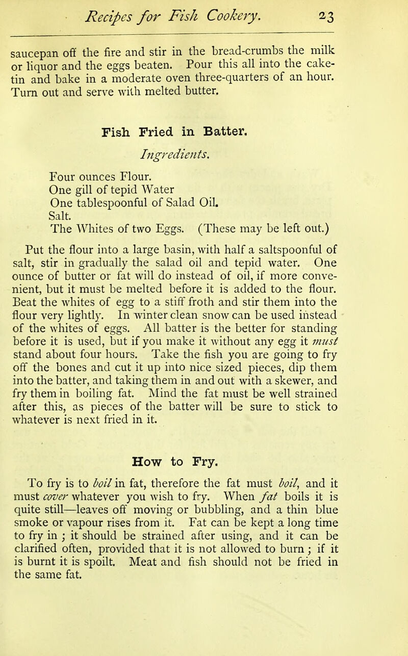 saucepan off the fire and stir in the bread-crumbs the milk or liquor and the eggs beaten. Pour this all into the cake- tin and bake in a moderate oven three-quarters of an hour. Turn out and serve with melted butter. Fish Fried in Batter. Ingredients. Four ounces Flour. One gill of tepid Water One tablespoonful of Salad Oil. Salt. The Whites of two Eggs. (These may be left out.) Put the flour into a large basin, with half a saltspoonful of salt, stir in gradually the salad oil and tepid water. One ounce of butter or fat will do instead of oil, if more conve- nient, but it must be melted before it is added to the flour. Beat the whites of egg to a stiff froth and stir them into the flour very lightly. In winter clean snow can be used instead of the whites of eggs. All batter is the better for standing before it is used, but if you make it without any egg it must stand about four hours. Take the fish you are going to fry off the bones and cut it up into nice sized pieces, dip them into the batter, and taking them in and out with a skewer, and fry them in boiling fat. Mind the fat must be well strained after this, as pieces of the batter will be sure to stick to whatever is next fried in it. How to Fry. To fry is to boil in fat, therefore the fat must boil, and it must cover whatever you wish to fry. When fat boils it is quite still—leaves off moving or bubbling, and a thin blue smoke or vapour rises from it. Fat can be kept a long time to fry in ; it should be strained after using, and it can be clarified often, provided that it is not allowed to burn; if it is burnt it is spoilt. Meat and fish should not be fried in the same fat.