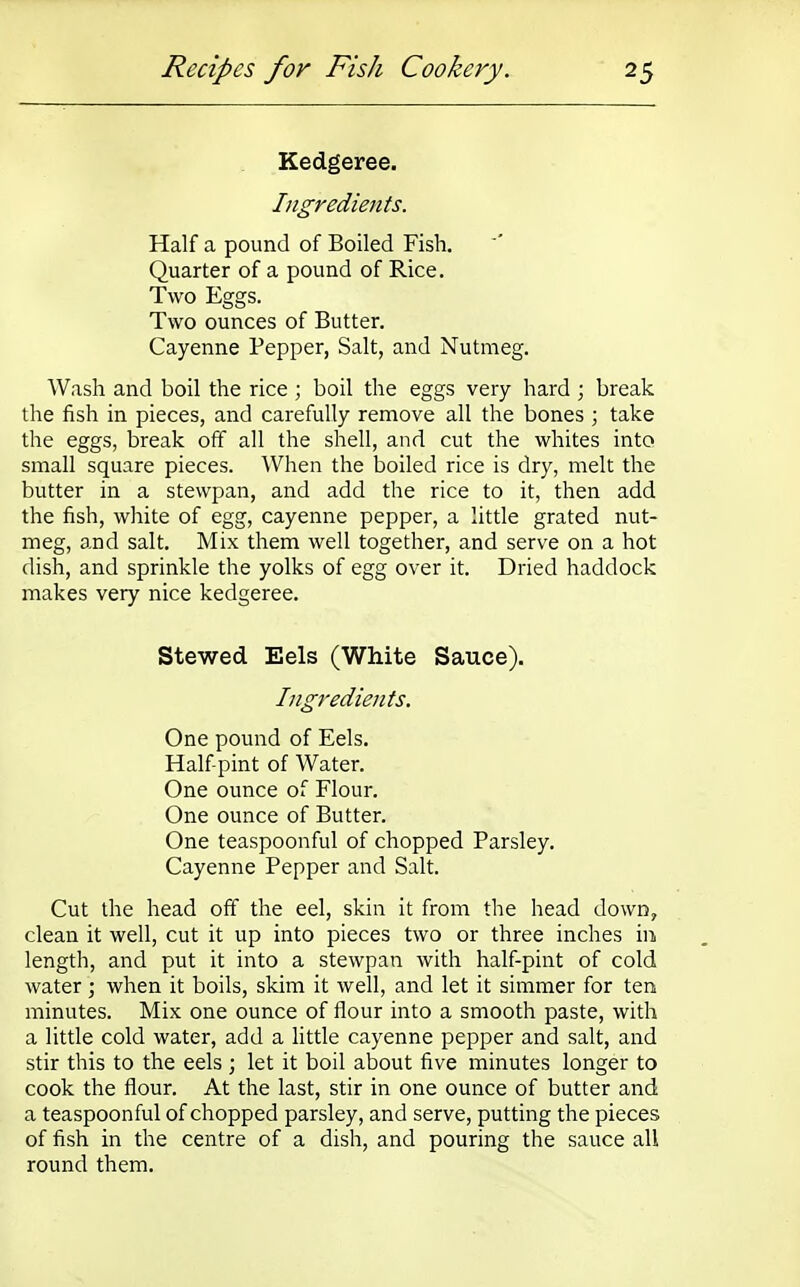 Kedgeree. Ingredients. Half a pound of Boiled Fish. Quarter of a pound of Rice. Two Eggs. Two ounces of Butter. Cayenne Pepper, Salt, and Nutmeg. Wash and boil the rice ; boil the eggs very hard ; break the fish in pieces, and carefully remove all the bones ; take the eggs, break off all the shell, and cut the whites into small square pieces. When the boiled rice is dry, melt the butter in a stewpan, and add the rice to it, then add the fish, white of egg, cayenne pepper, a little grated nut- meg, and salt. Mix them well together, and serve on a hot dish, and sprinkle the yolks of egg over it. Dried haddock makes very nice kedgeree. Stewed Eels (White Sauce). Ingredients. One pound of Eels. Half-pint of Water. One ounce of Flour. One ounce of Butter. One teaspoonful of chopped Parsley. Cayenne Pepper and Salt. Cut the head off the eel, skin it from the head down, clean it well, cut it up into pieces two or three inches in length, and put it into a stewpan with half-pint of cold water; when it boils, skim it well, and let it simmer for ten minutes. Mix one ounce of flour into a smooth paste, with a little cold water, add a little cayenne pepper and salt, and stir this to the eels ; let it boil about five minutes longer to cook the flour. At the last, stir in one ounce of butter and a teaspoonful of chopped parsley, and serve, putting the pieces of fish in the centre of a dish, and pouring the sauce all round them.
