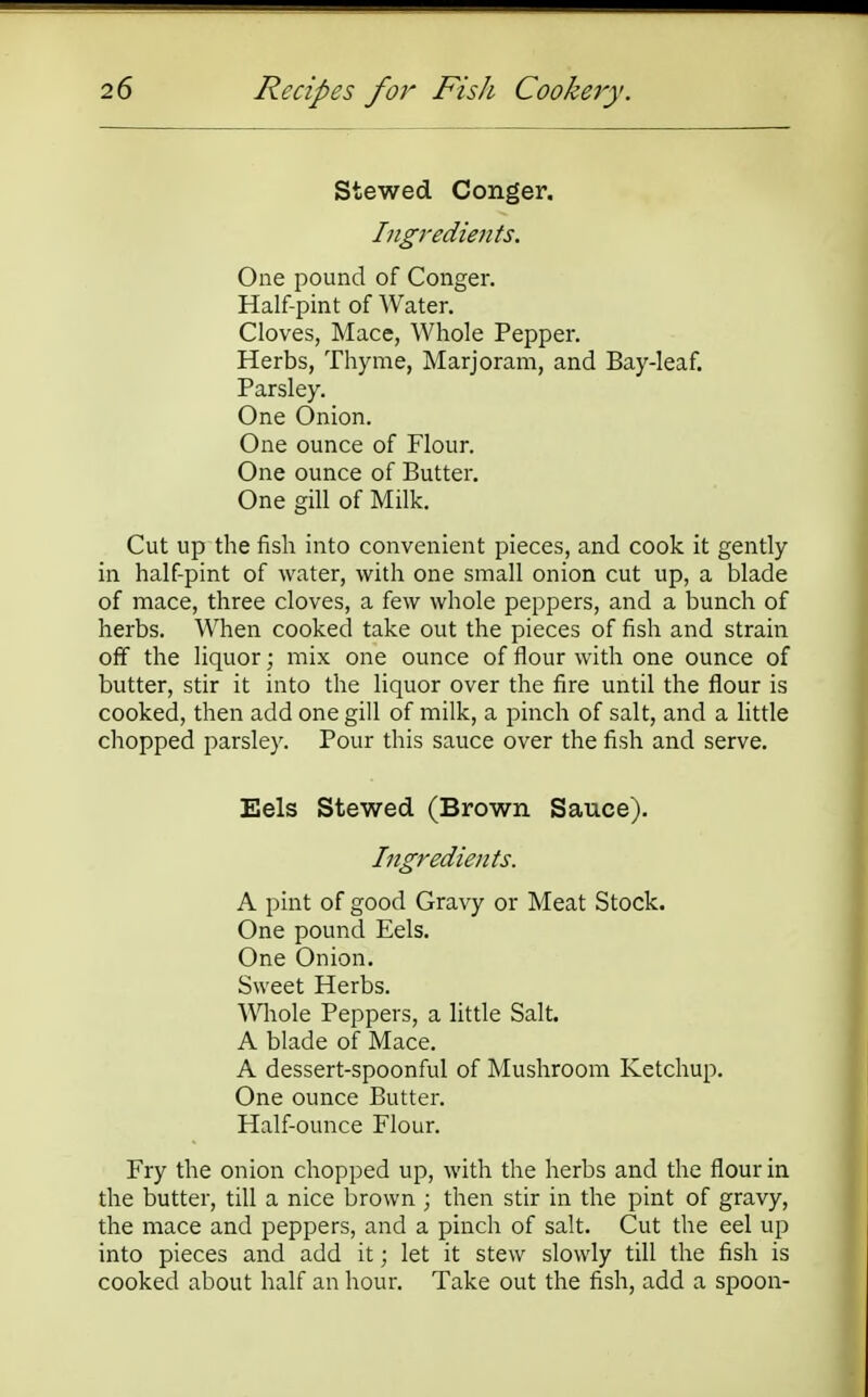 Stewed Conger. Ingredients. One pound of Conger. Half-pint of Water. Cloves, Mace, Whole Pepper. Herbs, Thyme, Marjoram, and Bay-leaf. Parsley. One Onion. One ounce of Flour. One ounce of Butter. One gill of Milk. Cut up the fish into convenient pieces, and cook it gently in half-pint of water, with one small onion cut up, a blade of mace, three cloves, a few whole peppers, and a bunch of herbs. When cooked take out the pieces of fish and strain off the liquor; mix one ounce of flour with one ounce of butter, stir it into the liquor over the fire until the flour is cooked, then add one gill of milk, a pinch of salt, and a little chopped parsley. Pour this sauce over the fish and serve. Eels Stewed (Brown Sauce). Ingredients. A pint of good Gravy or Meat Stock. One pound Eels. One Onion. Sweet Herbs. Whole Peppers, a little Salt. A blade of Mace. A dessert-spoonful of Mushroom Ketchup. One ounce Butter. Half-ounce Flour. Fry the onion chopped up, with the herbs and the flour in the butter, till a nice brown ; then stir in the pint of gravy, the mace and peppers, and a pinch of salt. Cut the eel up into pieces and add it; let it stew slowly till the fish is cooked about half an hour. Take out the fish, add a spoon-