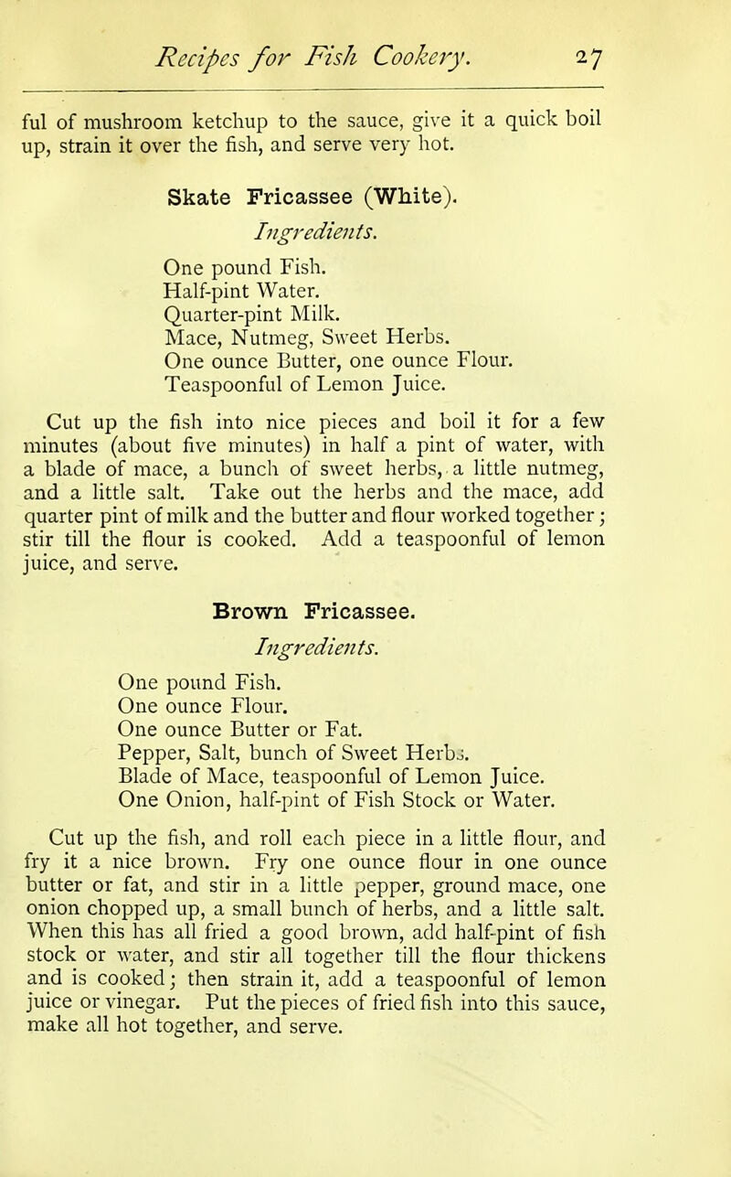 ful of mushroom ketchup to the sauce, give it a quick boil up, strain it over the fish, and serve very hot. Skate Fricassee (White). Ingredients. One pound Fish. Half-pint Water. Quarter-pint Milk. Mace, Nutmeg, Sweet Herbs. One ounce Butter, one ounce Flour. Teaspoonful of Lemon Juice. Cut up the fish into nice pieces and boil it for a few- minutes (about five minutes) in half a pint of water, with a blade of mace, a bunch of sweet herbs, a little nutmeg, and a little salt. Take out the herbs and the mace, add quarter pint of milk and the butter and flour worked together; stir till the flour is cooked. Add a teaspoonful of lemon juice, and serve. Brown Fricassee. Ingredients. One pound Fish. One ounce Flour. One ounce Butter or Fat. Pepper, Salt, bunch of Sweet Herbj. Blade of Mace, teaspoonful of Lemon Juice. One Onion, half-pint of Fish Stock or Water. Cut up the fish, and roll each piece in a little flour, and fry it a nice brown. Fry one ounce flour in one ounce butter or fat, and stir in a little pepper, ground mace, one onion chopped up, a small bunch of herbs, and a little salt. When this has all fried a good brown, add half-pint of fish stock or water, and stir all together till the flour thickens and is cooked; then strain it, add a teaspoonful of lemon juice or vinegar. Put the pieces of fried fish into this sauce, make all hot together, and serve.