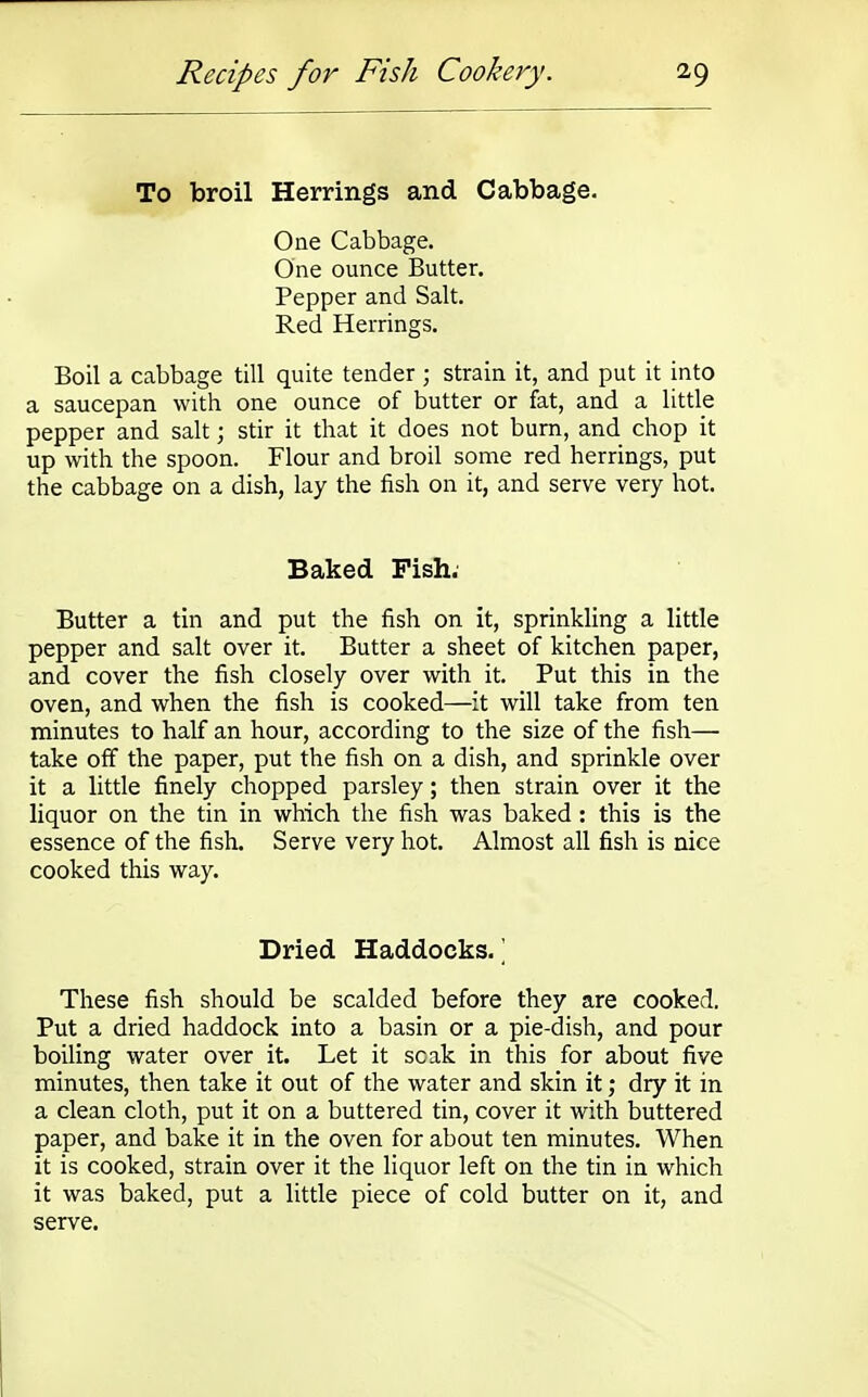 To broil Herrings and Cabbage. One Cabbage. One ounce Butter. Pepper and Salt. Red Herrings. Boil a cabbage till quite tender ; strain it, and put it into a saucepan with one ounce of butter or fat, and a little pepper and salt; stir it that it does not burn, and chop it up with the spoon. Flour and broil some red herrings, put the cabbage on a dish, lay the fish on it, and serve very hot. Baked Pish. Butter a tin and put the fish on it, sprinkling a little pepper and salt over it. Butter a sheet of kitchen paper, and cover the fish closely over with it. Put this in the oven, and when the fish is cooked—it will take from ten minutes to half an hour, according to the size of the fish— take off the paper, put the fish on a dish, and sprinkle over it a little finely chopped parsley; then strain over it the liquor on the tin in which the fish was baked : this is the essence of the fish. Serve very hot. Almost all fish is nice cooked this way. Dried Haddocks/ These fish should be scalded before they are cooked. Put a dried haddock into a basin or a pie-dish, and pour boiling water over it. Let it soak in this for about five minutes, then take it out of the water and skin it; dry it in a clean cloth, put it on a buttered tin, cover it with buttered paper, and bake it in the oven for about ten minutes. When it is cooked, strain over it the liquor left on the tin in which it was baked, put a little piece of cold butter on it, and serve.