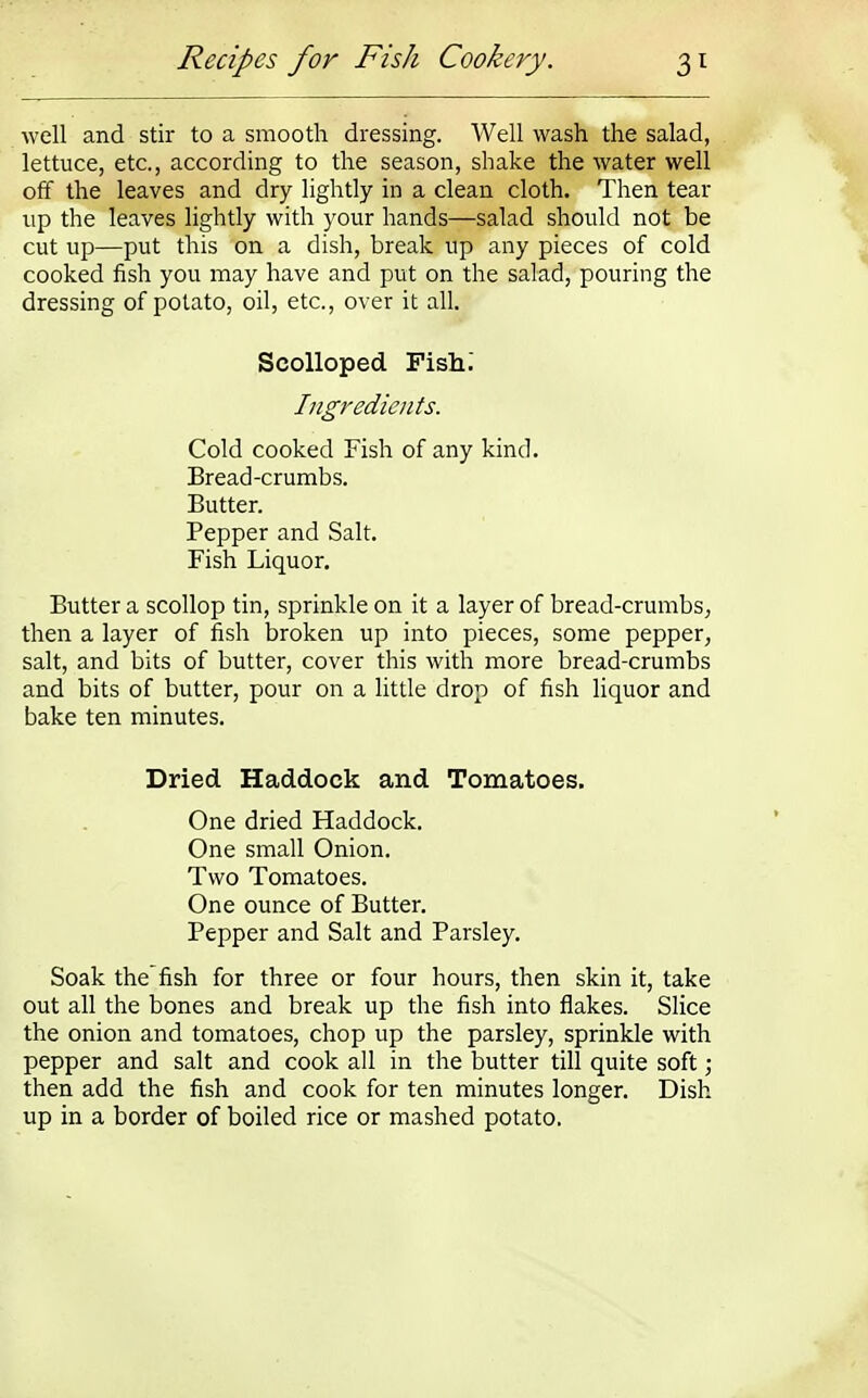 well and stir to a smooth dressing. Well wash the salad, lettuce, etc., according to the season, shake the water well off the leaves and dry lightly in a clean cloth. Then tear up the leaves lightly with your hands—salad should not be cut up—put this on a dish, break up any pieces of cold cooked fish you may have and put on the salad, pouring the dressing of potato, oil, etc., over it all. Scolloped Fish. Ingredients. Cold cooked Fish of any kind. Bread-crumbs. Butter. Pepper and Salt. Fish Liquor. Butter a scollop tin, sprinkle on it a layer of bread-crumbs, then a layer of fish broken up into pieces, some pepper, salt, and bits of butter, cover this with more bread-crumbs and bits of butter, pour on a little drop of fish liquor and bake ten minutes. Dried Haddock and Tomatoes. One dried Haddock. One small Onion. Two Tomatoes. One ounce of Butter. Pepper and Salt and Parsley. Soak thefish for three or four hours, then skin it, take out all the bones and break up the fish into flakes. Slice the onion and tomatoes, chop up the parsley, sprinkle with pepper and salt and cook all in the butter till quite soft; then add the fish and cook for ten minutes longer. Dish up in a border of boiled rice or mashed potato.