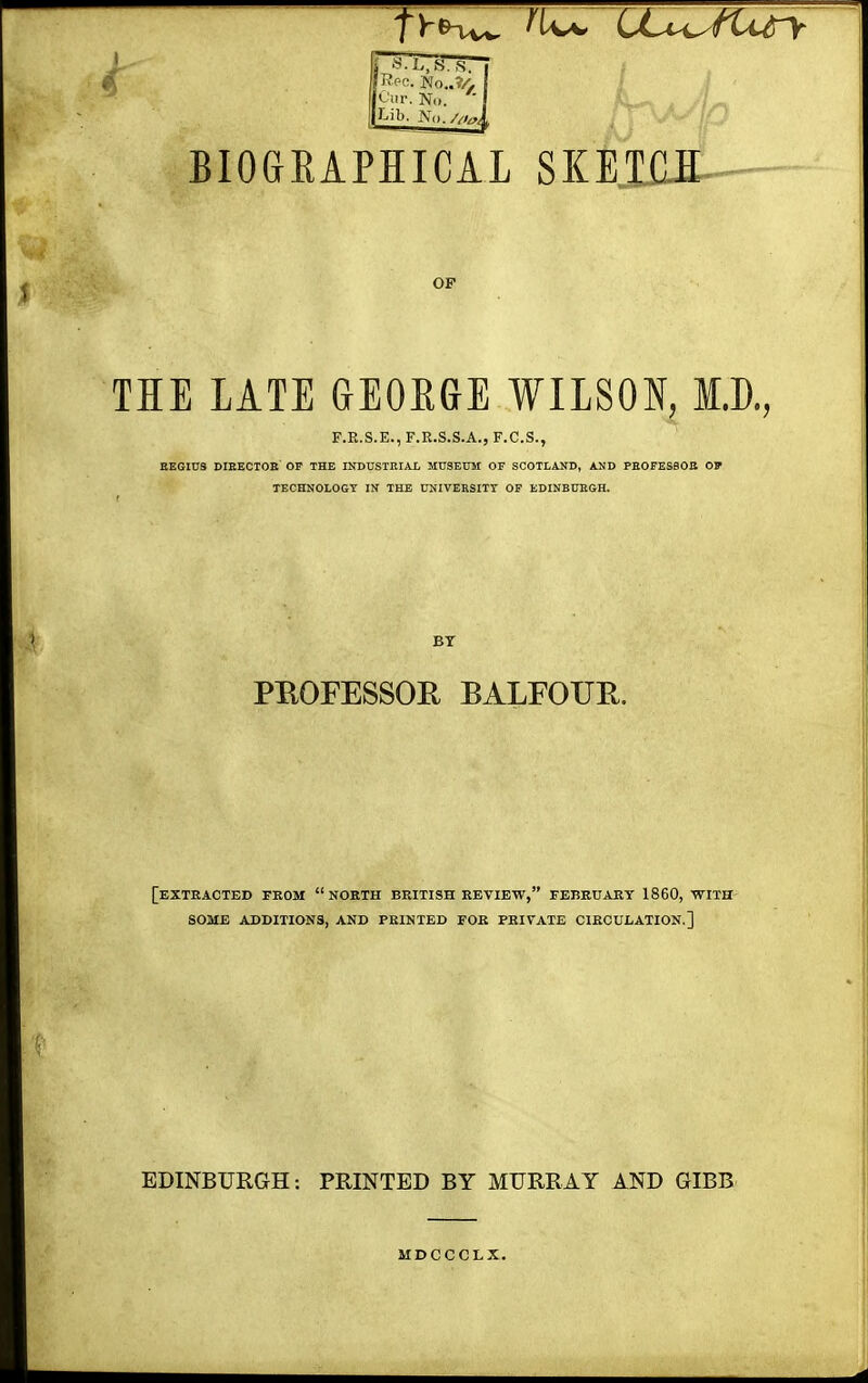 Cur. N<». ( Lib. No., BIOGRAPHICAL SKETCH OF THE LATE GEORGE WILSON, I.D., P.B.S.E., F.E.S.S.A., F.C.S., REGIUS DIBECTOE OF THE INDUSTRIAL MUSEUM OF SCOTLAND, AND PEOFESSOE OP TECHNOLOGY IN THE UNIVERSITY OF EDINBUEGH. BY PEOFESSOE BALFOUR. [EXTRACTED FROM NORTH BRITISH REVIEW, FEBRUARY 1860, WITH SOME ADDITIONS, AND PRINTED FOR PRIVATE CIRCULATION.] EDINBURGH: PRINTED BY MURRAY AND GIBB MDCCCLX.