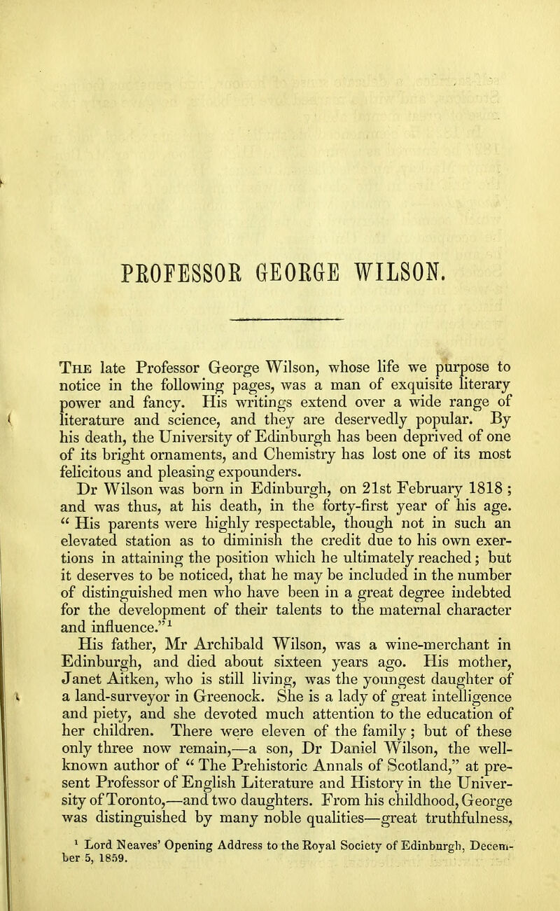 PROFESSOR GEORGE WILSON. The late Professor George Wilson, whose life we purpose to notice in the following pages, was a man of exquisite literary power and fancy. His writings extend over a wide range of literature and science, and they are deservedly popular. By his death, the University of Edinburgh has been deprived of one of its bright ornaments, and Chemistry has lost one of its most felicitous and pleasing expounders. Dr Wilson was born in Edinburgh, on 21st February 1818 ; and was thus, at his death, in the forty-first year of his age.  His parents were highly respectable, though not in such an elevated station as to diminish the credit due to his own exer- tions in attaining the position which he ultimately reached; but it deserves to be noticed, that he may be included in the number of distinguished men who have been in a great degree indebted for the development of their talents to the maternal character and influence.1 His father, Mr Archibald Wilson, was a wine-merchant in Edinburgh, and died about sixteen years ago. His mother, Janet Aitken, who is still living, was the youngest daughter of a land-surveyor in Greenock. She is a lady of great intelligence and piety, and she devoted much attention to the education of her children. There were eleven of the family; but of these only three now remain,—a son, Dr Daniel Wilson, the well- known author of  The Prehistoric Annals of Scotland, at pre- sent Professor of English Literature and History in the Univer- sity of Toronto,—and two daughters. From his childhood, George was distinguished by many noble qualities—great truthfulness, 1 Lord Neaves' Opening Address to the Royal Society of Edinburgh, Decem-