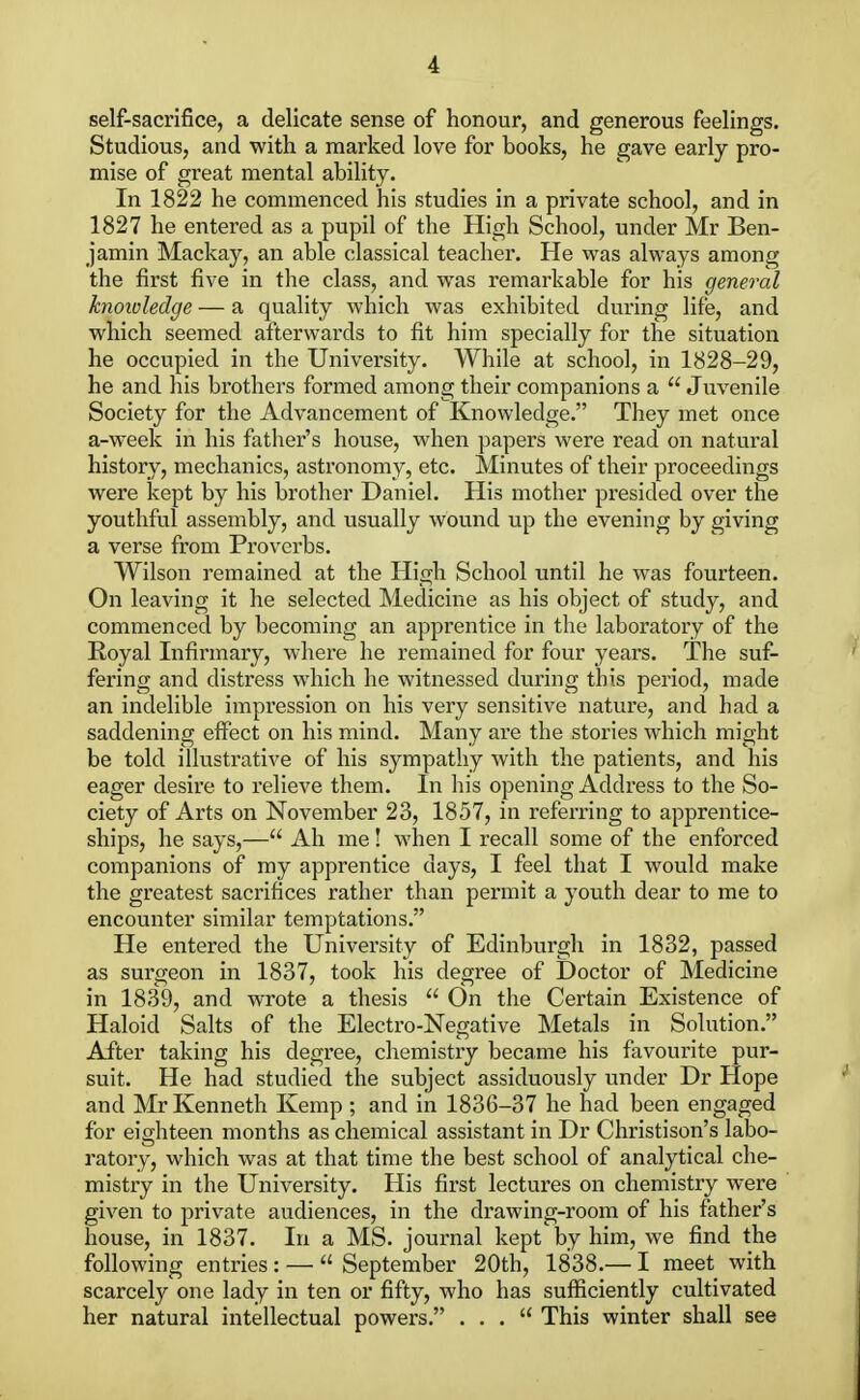 self-sacrifice, a delicate sense of honour, and generous feelings. Studious, and with a marked love for books, he gave early pro- mise of great mental ability. In 1822 he commenced his studies in a private school, and in 1827 he entered as a pupil of the High School, under Mr Ben- jamin Mackay, an able classical teacher. He was always among the first five in the class, and was remarkable for his general knowledge — a quality which was exhibited during life, and which seemed afterwards to fit him specially for the situation he occupied in the University. While at school, in 1828-29, he and his brothers formed among their companions a  Juvenile Society for the Advancement of Knowledge. They met once a-week in his father's house, when papers were read on natural history, mechanics, astronomy, etc. Minutes of their proceedings were kept by his brother Daniel. His mother presided over the youthful assembly, and usually wound up the evening by giving a verse from Proverbs. Wilson remained at the High School until he was fourteen. On leaving it he selected Medicine as his object of study, and commenced by becoming an apprentice in the laboratory of the Royal Infirmary, where he remained for four years. The suf- fering and distress which he witnessed during this period, made an indelible impression on his very sensitive nature, and had a saddening effect on his mind. Many are the stories which might be told illustrative of his sympathy with the patients, and his eager desire to relieve them. In his opening Address to the So- ciety of Arts on November 23, 1857, in referring to apprentice- ships, he says,— Ah me! when I recall some of the enforced companions of my apprentice days, I feel that I would make the greatest sacrifices rather than permit a youth dear to me to encounter similar temptations. He entered the University of Edinburgh in 1832, passed as surgeon in 1837, took his degree of Doctor of Medicine in 1839, and wrote a thesis  On the Certain Existence of Haloid Salts of the Electro-Negative Metals in Solution. After taking his degree, chemistry became his favourite pur- suit. He had studied the subject assiduously under Dr Hope and Mr Kenneth Kemp ; and in 1836-37 he had been engaged for eighteen months as chemical assistant in Dr Christison's labo- ratory, which was at that time the best school of analytical che- mistry in the University. His first lectures on chemistry were given to private audiences, in the drawing-room of his father's house, in 1837. In a MS. journal kept by him, we find the following entries : —  September 20th, 1838.— I meet with scarcely one lady in ten or fifty, who has sufficiently cultivated her natural intellectual powers. ... This winter shall see