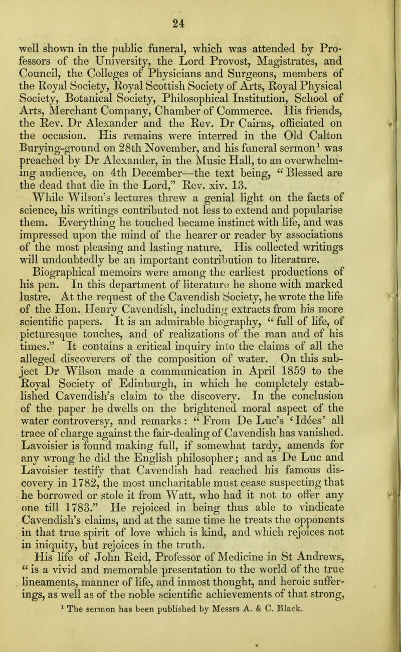 well shown in the public funeral, which was attended by Pro- fessors of the University, the Lord Provost, Magistrates, and Council, the Colleges of Physicians and Surgeons, members of the Royal Society, Royal Scottish Society of Arts, Royal Physical Society, Botanical Society, Philosophical Institution, School of Arts, Merchant Company, Chamber of Commerce. His friends, the Rev. Dr Alexander and the Rev. Dr Cairns, officiated on the occasion. His remains were interred in the Old Calton Burying-ground on 28th November, and his funeral sermon1 was preached by Dr Alexander, in the Music Hall, to an overwhelm- ing audience, on 4th December—the text being,  Blessed are the dead that die in the Lord, Rev. xiv. 13. While Wilson's lectures threw a genial light on the facts of science, his writings contributed not less to extend and popularise them. Everything he touched became instinct with life, and was impressed upon the mind of the hearer or reader by associations of the most pleasing and lasting nature. His collected writings will undoubtedly be an important contribution to literature. Biographical memoirs were among the earliest productions of his pen. In this department of literature he shone with marked lustre. At the request of the Cavendish Society, he wrote the life of the Hon. Henry Cavendish, including extracts from his more scientific papers. It is an admirable biography, <k full of life, of picturesque touches, and of realizations of the man and of his times. It contains a critical inquiry into the claims of all the alleged discoverers of the composition of water. On this sub- ject Dr Wilson made a communication in April 1859 to the Royal Society of Edinburgh, in which he completely estab- lished Cavendish's claim to the discovery. In the conclusion of the paper he dwells on the brightened moral aspect of the water controversy, and remarks:  From De Luc's 'Idees' all trace of charge against the fair-dealing of Cavendish has vanished. Lavoisier is found making full, if somewhat tardy, amends for any wrong he did the English philosopher; and as De Luc and Lavoisier testify that Cavendish had reached his famous dis- covery in 1782, the most uncharitable must cease suspecting that he borrowed or stole it from Watt, who had it not to offer any one till 1783. He rejoiced in being thus able to vindicate Cavendish's claims, and at the same time he treats the opponents in that true spirit of love which is kind, and which rejoices not in iniquity, but rejoices in the truth. His life of John Reicl, Professor of Medicine in St Andrews,  is a vivid and memorable presentation to the world of the true lineaments, manner of life, and inmost thought, and heroic suffer- ings, as well as of the noble scientific achievements of that strong, 1 The sermon has been published by Messrs A. & C. Black.