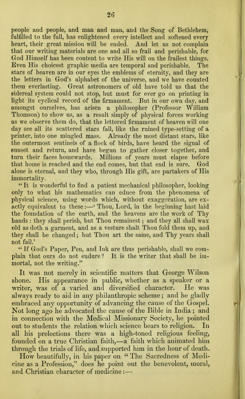 2G people and people, and man and man, and the Song of Bethlehem, fulfilled to the full, has enlightened every intellect and softened every heart, their great mission will be ended. And let us not complain that our writing materials are one and all so frail and perishable, for G od Himself has been content to write His will on the frailest things. Even His choicest graphic media are temporal and perishable. The stars of heaven are in our eyes the emblems of eternity, and they are the letters in God's alphabet of the universe, and we have counted them everlasting. Great astronomers of old have told us that the sidereal system could not stop, but must for ever go on printing in light its cyclical record of the firmament. But in our own day, and amongst ourselves, has arisen a philosopher (Professor William Thomson) to show us, as a result simply of physical forces working as we observe them do, that the lettered firmament of heaven will one day see all its scattered stars fall, like the ruined type-setting of a printer, into one mingled mass. Already the most distant stars, like the outermost sentinels of a flock of birds, have heard the signal of Bunset and return, and have begun to gather closer together, and turn their faces homewards. Millions of years must elapse before that home is reached and the end comes, but that end is sure. God alone is eternal, and they who, through His gift, are partakers of His immortality.  It is wonderful to find a patient mechanical philosopher, looking only to what his mathematics can educe from the phenomena of physical science, using words which, without exaggeration, are ex- actly equivalent to these:—' Thou, Lord, in the beginning hast laid the foundation of the earth, and the heavens are the work of Thy hands : they shall perish, but Thou remainest; and they all shall wax old as doth a garment, and as a vesture shalt Thou fold them up, and they shall be changed; but Thou art the same, and Thy years shall not fail.'  If God's Paper, Pen, and Ink are thus perishable, shall we com- plain that ours do not endure ? It is the writer that shall be im- mortal, not the writing. It was not merely in scientific matters that George Wilson shone. His appearance in public, whether as a speaker or a writer, was of a varied and diversified character. He was always ready to aid in any philanthropic scheme; and he gladly embraced any opportunity of advancing the cause of the Gospel. Not long ago he advocated the cause of the Bible in India ; and in connection with the Medical Missionary Society, he pointed out to students the relation which science bears to religion. In all his prelections there was a high-toned religious feeling, founded on a true Christian faith,—a faith which animated him through the trials of life, and supported him in the hour of death. How beautifully, in his paper on  The Sacredness of Medi- cine as a Profession, does he point out the benevolent, moral, and Christian character of medicine:—