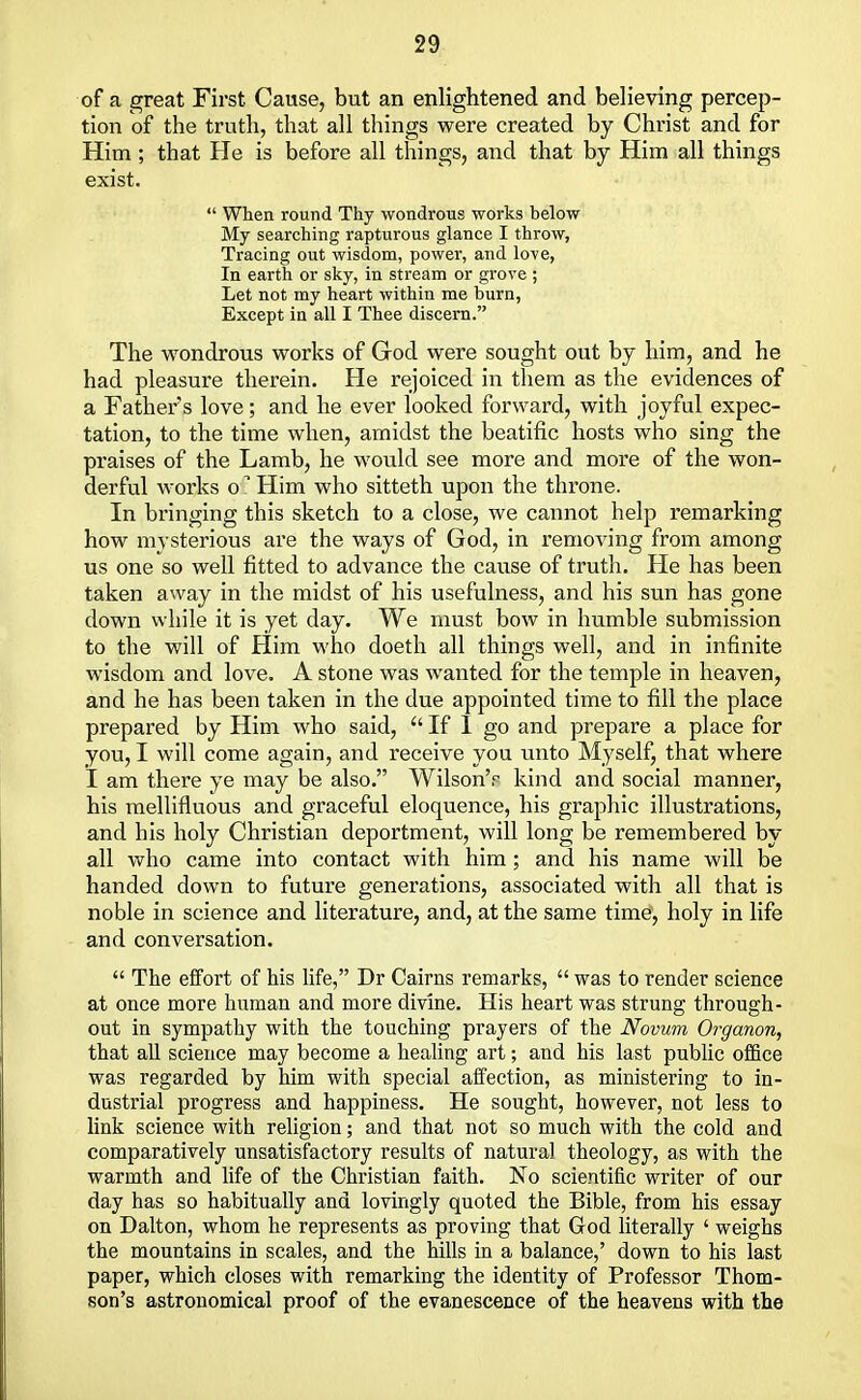 of a great First Cause, but an enlightened and believing percep- tion of the truth, that all things were created by Christ and for Him; that He is before all things, and that by Him all things exist.  When round Thy wondrous works below My searching rapturous glance I throw, Tracing out wisdom, power, and love, In earth or sky, in stream or grove ; Let not my heart within me burn, Except in all I Thee discern. The wondrous works of God were sought out by him, and he had pleasure therein. He rejoiced in them as the evidences of a Father's love; and he ever looked forward, with joyful expec- tation, to the time when, amidst the beatific hosts who sing the praises of the Lamb, he would see more and more of the won- derful works o* Him who sitteth upon the throne. In bringing this sketch to a close, we cannot help remarking how mysterious are the ways of God, in removing from among us one so well fitted to advance the cause of truth. He has been taken away in the midst of his usefulness, and his sun has gone down while it is yet day. We must bow in humble submission to the will of Him who doeth all things well, and in infinite wisdom and love. A stone was wanted for the temple in heaven, and he has been taken in the due appointed time to fill the place prepared by Him who said,  If I go and prepare a place for you, I will come again, and receive you unto Myself, that where I am there ye may be also. Wilson'r kind and social manner, his mellifluous and graceful eloquence, his graphic illustrations, and his holy Christian deportment, will long be remembered by all who came into contact with him; and his name will be handed down to future generations, associated with all that is noble in science and literature, and, at the same time, holy in life and conversation.  The effort of his life, Dr Cairns remarks,  was to render science at once more human and more divine. His heart was strung through- out in sympathy with the touching prayers of the Novum Organon, that all science may become a healing art; and his last public office was regarded by him with special affection, as ministering to in- dustrial progress and happiness. He sought, however, not less to link science with religion; and that not so much with the cold and comparatively unsatisfactory results of natural theology, as with the warmth and life of the Christian faith. No scientific writer of our day has so habitually and lovingly quoted the Bible, from his essay on Dalton, whom he represents as proving that God literally ' weighs the mountains in scales, and the hills in a balance,' down to his last paper, which closes with remarking the identity of Professor Thom- son's astronomical proof of the evanescence of the heavens with the