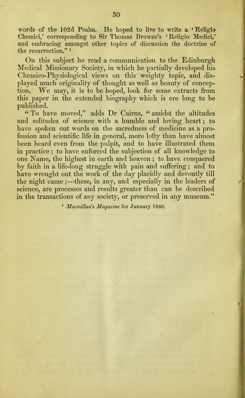 words of the 102d Psalui. He hoped to live to write a ' Religio Chemici,' corresponding to Sir Thomas Browne's 'Religio Medici,' and embracing amongst other topics of discussion the doctrine of the resurrection. 1 On this subject he read a communication to the Edinburgh Medical Missionary Society, in which he partially developed his Chemico-Physiological views on this weighty topic, and dis- played much originality of thought as well as beauty of concep- tion. We may, it is to be hoped, look for some extracts from this paper in the extended biography which is ere long to be published.  To have moved, adds Dr Cairns,  amidst the altitudes and solitudes of science with a humble and loving heart; to have spoken out words on the sacredness of medicine as a pro- fession and scientific life in general, more lofty than have almost been heard even from the pulpit, and to have illustrated them in practice; to have enforced the subjection of all knowledge to one Name, the highest in earth and heaven ; to have conquered by faith in a life-long struggle with pain and suffering; and to have wrought out the work of the day placidly and devoutly till the night came ;—these, in any, and especially in the leaders of science, are processes and results greater than can be described in the transactions of any society, or preserved in any museum. 1 Macmillan's Magazine for January 1860.