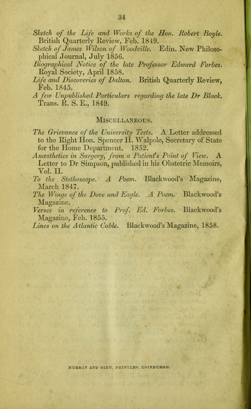 Sketch of the Life and Works of the Hon. Robert Boyle. British Quarterly Review, Feb. 1849. Sketch of James Wilson of Woodville. Edin. New Philoso- phical Journal, July 1856. Biographical Notice of the late Professor Edward Forbes. Royal Society, April 1858. Life and Discoveries of Dalton. British Quarterly Eeview, Feb. 1845. A few Unpublished Particulars regarding the late Dr Black. trans. R. S. E., 1849. Miscellaneous. The Grievance of the University Tests. A Letter addressed to the Right Hon. Spencer H. Walpole, Secretary of State for the Home Department. 1852. Ancesthetics in Surgery, from a Patient's Point of View. A Letter to Dr Simpson, published in his Obstetric Memoirs, Vol. II. To the Stethoscope. A Poem. Blackwood's Magazine, March 1847. The Wings of the Dove and Eagle. A Poem. Blackwood's Magazine. Verses in reference to Prof. Ed. Forbes. Blackwood's Magazine, Feb. 1855. IJnes on the Atlantic Cable. Blackwood's Magazine, 1858. MURRAY AND GIBIS. PRINTERS, EDINBURGH.