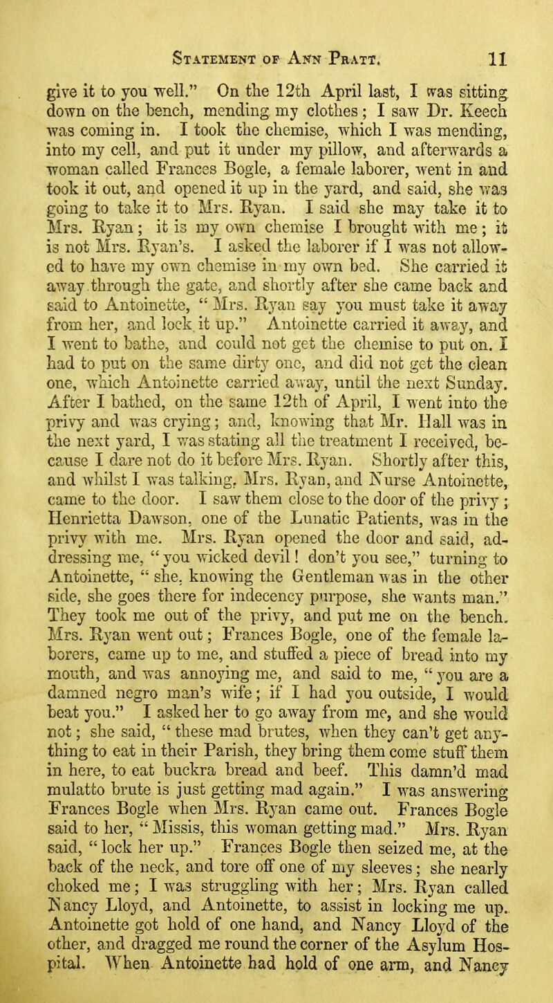 give it to you well. On the 12th April last, I was sitting down on the bench, mending my clothes ; I sav/ Dr. Keech was coming in. I took the chemise, which I was mending, into my cell, and put it under my pillow, and afterwards a woman called Frances Bogle, a female laborer, went in and took it out, and opened it up in the yard, and said, she vras going to take it to Mrs. Ryan. I said she may take it to Mrs. Ryan ; it is my own chemise I brought with me ; it is not Mrs. Ryan's. I asked the laborer if I was not allow- ed to have my own chemise in my own bed. She carried it away through the gate, and shortly after she came back and said to Antoinette,  Mrs. Ryan say you must take it away from her, and lock it up. Antoinette carried it away, and I went to bathe, and could not get the chemise to put on. I had to put on the same dirty one, and did not get the clean one, which Antoinette carried aviay, until the next Sunday. After I bathed, on the same 12th of April, I went into the privy and was crying; and, knowing that Mr. Hall was in the next yard, I v^as stating all the treatment I received, be- cause I dare not do it before Mrs. Ryan. Shortly after this, and Avhilst 1 was talking, Mrs. Ryan, and Nurse Antoinette, came to the door. I saw them close to the door of the pri^'y ; Henrietta Dawson, one of the Lunatic Patients, was in the privy with me. Mrs. Ryan opened the door and said, ad- dressing me,  you wicked devil! don't you see, turning to Antoinette,  she, knowing the Gentleman was in the other side, she goes there for indecency purpose, she wants man. They took me out of the privy, and put me on the bench. Mrs. Ryan went out; Frances Bogle, one of the female la- borers, came up to me, and stuffed a piece of bread into my mouth, and was annoying me, and said to me,  you are a damned negro man's wife; if I had you outside, I v.'ould beat you. I asked her to go away from me, and she would not; she said,  these mad brutes, vfhen they can't get any- thing to eat in their Parish, they bring them com.e stuff them in here, to eat buckra bread and beef. This damn'd mad mulatto brute is just getting mad again. I was answering Frances Bogle when Mrs. Ryan came out. Frances Bogle said to her,  Missis, this woman getting mad. Mrs. Ryan said,  lock her up. Frances Bogle then seized me, at the back of the neck, and tore off one of my sleeves; she nearly choked me; I was struggling with her; Mrs. Ryan called In ancy Lloyd, and Antoinette, to assist in locking me up. Antoinette got hold of one hand, and Nancy Lloyd of the other, and dragged me round the corner of the Asylum Hos- pital. When Antoinette had hold of one arm, and Nancy