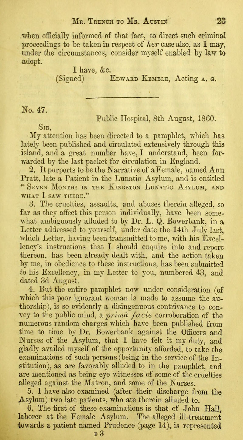 ■when officially informed of that fact, to direct such criminal proceedings to be taken in respect of her case also, as I may, under the circumstances, consider myself enabled by law to adopt. I have, &c. (Signed) Edv/ard Kemble, Acting a. g. No. 47. Public Hospital, 8th August, 1860. Sir, My attention has been directed to a pamphlet, which has lately been published and circulated extensively through this island, and a great number have, I understand, been for- warded by the last packet for circulation in England. 2. It pui'ports to be the JS arrative of a Female, named Ann Pratt, late a Patient in the Lunatic Asylum, and is entitled *' Seven Months in the Kingston Lunatic Asylum, and WHAT I SAW there. 3. The cruelties, assaults, and abuses therein alleged, so far as they affect this person individually, have been some- what ambiguously alluded to by Dr. L. Q. Bowerbank, in a Letter addressed to yourself, under date the 14th July last, which Letter, having been transmitted to me, v.'ith his Excel- lency's instructions that I should enquire into and report thereon, has been already dealt with, and the action taken by me, in obedience to these instructions, has been submitted to his Excellency, in my Letter to you, numbered 43, and dated 3d August. 4. But the entire pamphlet now under consideration (of which this poor ignorant Avoman is made to assume the au- thorship), is so evidently a disingenuous contrivance to con- vey to the public mind, dt, prima facie corroboration of the numerous random charges which have been published from time to time by Dr. Bowerbank against the Officers and Nurses of the Asylum, that I have felt it my duty, and gladly availed myself of the opportunity afforded, to take the examinations of such persons (being in the service of the In- stitution), as are favorably alluded to in the pamphlet, and are mentioned as being eye witnesses of some of the cruelties alleged against the Matron, and some of the Nurses. 5. I have also examined (after their discharge from the Asylum) two late patients, who are therein alluded to. 6. The first of these examinations is that of John Hall, laborer at the Female As3dum. The alleged ill-treatment towards a patient named Prudence (page 14), is represented b3