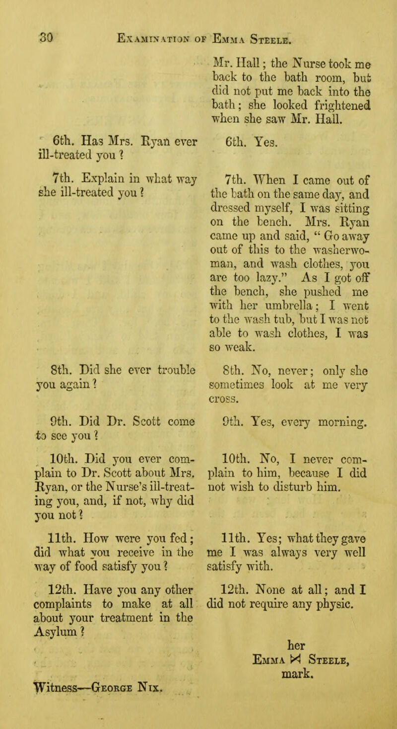 Mr. Hall; the Nurse took me back to the bath room, but did not put me back into the bath; she looked frightened when she saw Mr. Hall. ' 6th. Has Mrs. Ryan ever 6th. ill-treated you ? Yes. 7th. Explain in what way she ill-treated you ? 8th. Did she ever trouble you again 1 9th. Did Dr. Scott come to see you ? 10th. Did you ever com- plain to Dr. Scott about Mrs, Ryan, or the Nurse's ill-treat- ing you, and, if not, why did you not 1 11th. How were you fed; did what you receive in the way of food satisfy you ? 12th. Have you any other complaints to make at all about your treatment in the Asylum ? Witness—George Nix. 7th. When I came out of the bath on the same day, and dressed myself, I was sitting on the bench. Mrs. Ryan came up and said,  Go away out of this to the washerwo- man, and wash clothes, you arc too lazy. As I got off the bench, she pushed me with her umbrella; I went to the wash tub, but I was not able to wash clothes, I was so weak. 8th. No, never; only she sometimes look at me very cross. 9th. Yes, every morning. 10th. No, I never com- plain to him, because I did not wish to disturb him. 11th. Yes; what they gave me I was always very well satisfy with. 12th. None at all; and I did not require any physic. her Emma M Steele, mark.