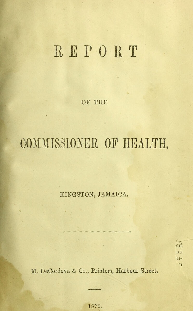 REPORT OF THE COMMISSIONER OF HEALTH, KINGSTON, JAMAICA. mt no 'n- n M. DeCordovci & Co., Printers, Harbour Street, 187G.