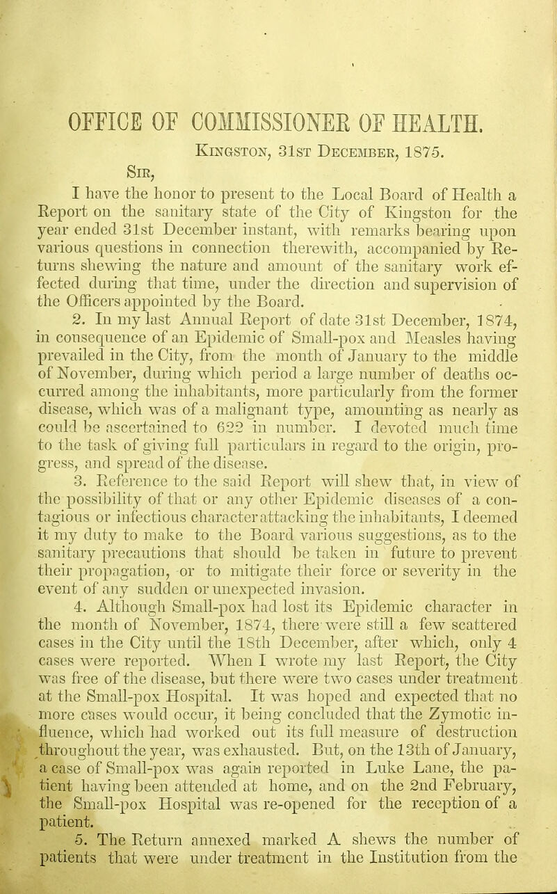 OFFICE OF COMMISSIONEK OF HEALTH. Kingston, 31st December, 1875. Sir, I have the honor to present to the Local Board of Health a Report on the sanitary state of the City of Kingston for the year ended 31st December instant, with remarks bearing upon various questions in connection therewith, accompanied by Re- turns shewing the nature and amount of the sanitary work ef- fected during that time, under the direction and supervision of the Officers appointed by the Board. 2. In my last Annual Report of date 31st December, 1874, in consequence of an Epidemic of Small-pox and Measles having prevailed in the City, from the month of January to the middie of November, during which period a large number of deaths oc- curred among tlic inhaljitants, more particularly from the former disease, which was of a malignant type, amounting as nearly as coidd 1)0 nscertnincd to 622 in number. I devoted much time to the task of giving full particulars in regard to the origin, pro- gress, and spread of the disease. 3. Reference to the said Report will shew that, in view of the possibility of that or any other Epidemic diseases of a con- tagious or infectious charnctcrattacking the inhabitants, I deemed it my duty to make to the Board various suggestions, as to the sanitary precautions tliat sliould he taken in future to prevent their propagation, or to mitigate their force or severity in the event ol' any suddcii or unexpected invasion. 4. Although Small-pox had lost its Epidemic character in the month of November, 1874, there were still a few scattered cases in the City until the 18th December, after which, only 4 cnses were reported. When I wrote my last Report, the City was free of the disease, but there were two cases under treatment at tliC Small-pox Hospital. It was hoped and expected that no more cases would occur, it being concluded that the Zymotic in- fluence, which had worked out its full measure of destruction throughout the year, was exhausted. But, on the 13th of January, a case of Small-pox was agaii-i reported in Luke Lane, the pa- tient having been attended at home, and on the 2nd February, tlie Small-pox Hospital was re-opened for the reception of a patient. 5. The Return annexed marked A shews the number of patients that were under treatment in the Institution from the