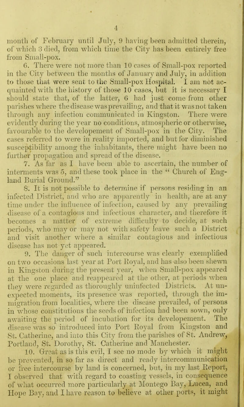 month of February until July, 9 having been admitted therein, of which 3 died, from which time the City lias been entirely free from Small-pox. 6. There were not more than 10 cases of Small-pox reported in the City between the months of January and July, in addition to those that were sent to the Small-pox Hospital. I am not ac- quainted with the history of those 10 cases, but it is necessary I should state that, of the latter, 6 had just come from other parishes where the disease was prevailing, and that it was not taken tln'ough any infection communicated in Kingston. There were evidently during the year no conditions, atmospheric or otherwise, favourable to the developement of Small-pox in the City. The cases referred to were in reality imported, and but for diminished susceptibility among the inhabitants, there might have been no further propagation and spread of tlie disease. 7. As far as I have been ahle to ascertain, the number of interments was 5, and these took place in the  Church of Eng- land Bui-ial Ground. 8. It is not possible to determine if persons residing in an infected District, and who are appai ently in liealth, are at any time under the iuHueuce of iutcctiou, caused by any prevailing disease of a contagious and infectious character, and therefore it becomes a matter of extreme difficulty to decide, at such periods, who may or may not with safety leave such a Disti'ict and visit another where a similar contagious and infectious disease has not yet appeared. 9. The danger of such intercourse was clearly exemplified on two occasions last year at Port Royal, and has also been shewn in Kingston during tlie present yeai-, wlien SuiaIl-po\ appeared at the one place and rea[)pcare(l at the other, at ])eriods when they were regarded as thoroughly uninfected Districts. At un- expected moments, its presence was reported, through the im- migration from localities, wlicre the disease prevailed, of persons in whose constitutions the seeds of infection had been sown, only awaiting the period of incubation for its developement. The disease was so introduced into Port Royal from Kingston and St. Catherine, and into this City from the parishes of St. Andrew, Portland, St. Dorothy, St. Catherine and Manchester. 10. Grrsat as is this evil, I see no mode by which it might be prevented, in so far as direct and ready intercommunication or free intercourse by land is concerned, but, in my last Report, I observed that with regard to coasting vessels, in consequence of what occurred more particularly at Montego Bay, Lucea, and Hope Bay, and I have reason to believe at other ports, it might