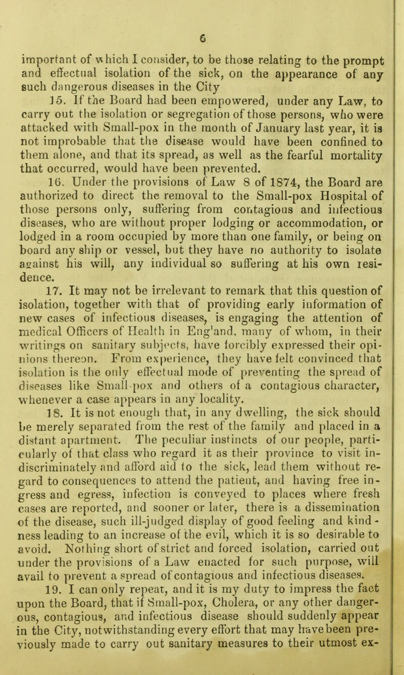 important of which I consider, to be those relating to the prompt and effectual isolation of the sick, on the appearance of any- such d.mgerous diseases in the City 15. If the Board had been empowered, under any Law, to carry out the isolation or segregation of those persons, who were attacked with Small-pox in the month of January last year, it is not improbable that the disease would have been confined to them alone, and that its spread, as well as the fearful mortality that occurred, would have been prevented. 16. Under the provisions of Law 8 of 1874, the Board are authorized to direct the removal to the Sraall-pox Hospital of those persons only, suffering from contagious and infectious diseases, who are without proper lodging or accommodation, or lodged in a room occupied by more than one family, or being on board any sliip or vessel, but they have no authority to isolate aiiainst his will, any individual so suffering at his own resi- dence. 17. It may not be irrelevant to remark that this question of isolation, together with that of providing early information of new cases of infectious diseases, is engaging the attention of medical Officers of Health in Eng'and, many of whom, in their writings on sanitary subjects, have forcibly expressed their opi- nions thereon. From experience, they have felt convinced that isolation is the only effectual mode of preventing the spread of diseases like Small pox and others of a contagious character, whenever a case appears in any locality. 18. It is not enough that, in any dwelling, the sick should be merely separated from the rest of the family and placed in a distant apartment. The peculiar instincts of our people, parti- cularly of that class who regard it as their province to visit in- discriminately and afford aid to the sick, lead them without re- gard to consequences to attend the patient, and having free in- gress and egress, infection is conveyed to places where fresh cases are reported, and sooner or later, there is a dissemination of the disease, such ill-judged display of good feeling and kind- ness leading to an increase of the evil, which it is so desirable to avoid. Nothing short of strict and forced isolation, carried out under the provisions of a Law enacted for such purpose, will avail to prevent a spread of contagious and infectious diseases. 19. I can only repeat, and it is my duty to impress the fact upon the Board, that if Sraall-pox, Cholera, or any other danger- ous, contagious, and infectious disease should suddenly appear in the City, notwithstanding every effort that may have been pre- viously made to carry out sanitary measures to their utmost ex-