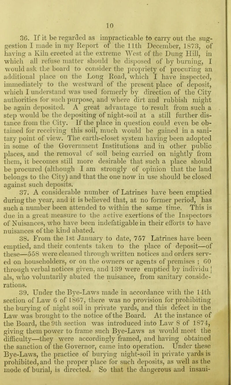 36. If it be regarded as impracticable to carry out the sug- gestion I made in my Report of the 11th December, 1873, of having a Kiln erected at the extreme West of the Dung Hill, m which all refuse matter should be disposed of by burning, I would ask the board to consider the propriety of procuring an additional place on the Long Road, which I have inspected, immediately to the westward of the present place of deposit, which I understand was used formerly by direction of the City authorities for such purpose, and where dirt and rubbish might be again deposited. A great advantage to result from such a step would be the depositing of night-soil at a still further dis- tance from the City. If the place in question could even be ob- tained for receiving this soil, much would be gained in a sani- tary point of view. The earth-closet system having been adopted in some of the Government Institutions and in other public places, and the removal of soil being carried on nightly from them, it becomes still more desirable that such a place should be procured (although I am strongly of opinion that the land belongs to the City) and that the one now in use should be closed against such deposits. 37. A considerable number of Latrines have been emptied during the year, and it is believed that, at no former period, has such a number been attended to within the same time. This is due in a great measure to the active exertions of the Inspectors of Nuisances, who have been indefatigable in their efforts to have nuisances of the kind abated. 38. From the 1st January to date, 757 Latrines have been emptied, and their contents taken to the place of deposit—of these—558 were cleaned through written notices and orders serv- ed on householders, or on the owners or agents of premises ; GO through verbal notices given, and 139 were emptied by individu j als, who voluntarily abated the nuisance, from sanitary conside- rations. 39. Under the Bye-Laws made in accordance with the 14th seetion of Law 6 of 1867, there was no provision for prohibiting the burying of night soil in private yards, and this defect in the Law was brought to the notice of the Board. At the instance of the Board, the 9th section was introduced into Law 8 of 1874, giving them power to frame such Bye-Laws as would meet the difficulty—they were accordingly framed, and having obtained the sanction ol the Governor, came into operation. Under these Bye-Laws, the practice of burying night-soil in private yards is prohibited, and the proper place for such deposits, as well as the mode of burial, is directed. So that the dangerous and insani-