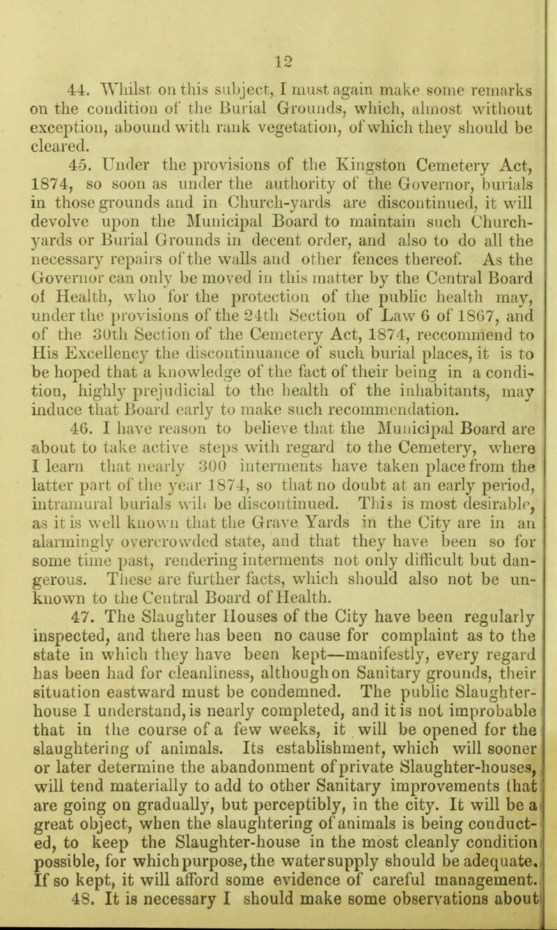 44. Whilst ontliis sub ject, I must again make some remarks on the condition of tlie Burial Grounds, which, almost without exception, abound witli rank vegetation, of which they should be cleared. 45. Under the provisions of the Kingston Cemetery Act, 1874j so soon as under the authority of the Governor, burials in those grounds and in Church-yards are discontinued, it will devolve upon the Municipal Board to maintain such Church- yards or Burial Grounds in decent order, and also to do all the necessary repairs of the walls and other fences thereof. As the Governor can only be moved in this matter by the Central Board of Health, who for the protection of the public health may, under the provisions of the 24th Section of Law 6 of 1867, and of the oUth Section of the Cemetery Act, 1874, reccommend to His Excellency the discontinuance of such burial places, it is to be hoped that a knowledge of the fact of their being in a condi- tion, highly prejudicial to the health of the inhabitants, may induce that Board early to make such recommendation. 46. I have reason to believe that the Municipal Board are about to take active steps with regard to the Cemetery, where I learn that nearly 300 interments have taken place from the latter part of tin; year 1874, so that no doubt at an early period, intramural burials wih be discontinued. Tliis is most desirable, as it is well known that the Grave Yards in the City are in an alarmingly overcrowded state, and that they have been so for some time past, rendering interments not only difficult but dan- gerous. These are further facts, which should also not be un- known to the Central Board of Health. 47. The Slaughter Houses of the City have been regularly inspected, and there has been no cause for complaint as to the state in which they have been kept—manifestly, every regard has been had for cleanliness, although on Sanitary grounds, their situation eastward must be condemned. The public Slaughter- house I understand, is nearly completed, and it is not improbable that in the course of a few weeks, it will be opened for the slaughtering of animals. Its establishment, which will sooner or later determine the abandonment of private Slaughter-houses, will tend materially to add to other Sanitary improvements that are going on gradually, but perceptibly, in the city. It will be a great object, when the slaughtering of animals is being conduct- ed, to keep the Slaughter-house in the most cleanly condition possible, for which purpose, the watersupply should be adequate. If so kept, it will afford some evidence of careful management. 48. It is necessary I should make some observations abouti