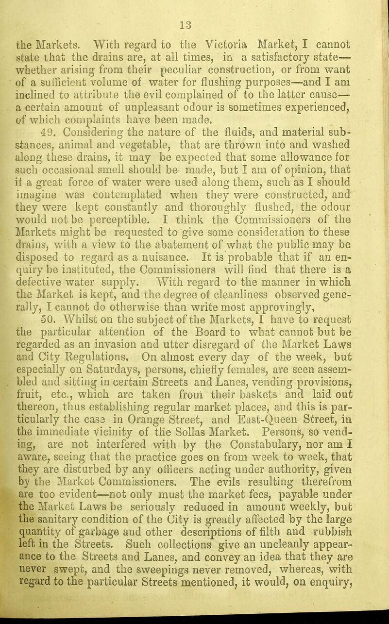 the Markets. With regard to the Victoria Market, I cannot state that the drains are, at ail times, in a satisfactory state— whether arising fi-om their peculiar construction, or from want of a sufficient volume of water for flushing purposes—and I am inclined to attribule the evil complained of to the latter cause— a certain amount of unpleasant odour is sometimes experienced, of which complaints have been made. 49. Considering the nature of the fluids, and material sub- stances, animal and vegetable, that are thrown into and washed along these drains, it may be expected that some allowance for such occasional smell should be made, but I am of opinion, that if a great force of water were used along them, such as I should imagine was contemplated when they were constructed, and' they were kept constantly and thoroughly flushed, the odour would not be perceptible, I think the Commissioners of the Markets might be requested to give some consideration to these drains, with a view to the abatement of what the public may be disposed to regard as a nuisance. It is probable that if an en- quiry be instituted, the Commissioners will find that there is a defective water supply. With regard to the manner in which the Market is kept, and the degree of cleanliness observed gene- rally, I cannot do otherwise than write most approvingly, 50. Whilst on the subject of the Markets, I have to request the particular attention of the Board to what cannot but be regarded as an invasion and utter disregard of the Market Laws and City Regulations. On almost every day of the week, but especially on Saturdays, persons, chiefly females, are seen assem- bled and sitting in certain Streets and Lanes, vending provisions, fruit, etc., which are taken from their baskets and laid out thereon, thus establishing regular market places, and this is par- ticularly the cas3 in Orange Street, and East-Queen Street, in the immediate vicinity of the Sollas Market. Persons, so vend- ing, are not interfered with by the Constabulary, nor am I aware, seeing that the practice goes on from week to week, that they are disturbed by any officers acting under authority, given by the Market Commissioners. The evils resulting therefrom are too evident—not only must the market fees, payable under the Market Laws be seriously reduced in amount weekly, but the sanitary condition of the City is greatly affected by the large quantity of garbage and other descriptions of filth and rubbish left in the Streets. Such collections give an uncleanly appear- ance to the Streets and Lanes, and convey an idea that they are never swept, and the sweepings never removed, whereas, with regard to the particular Streets mentioned, it would, on enquiry,