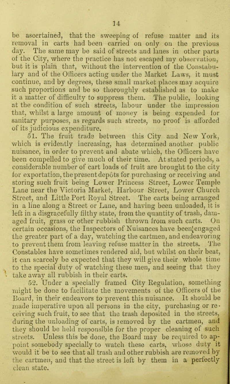 be ascertained, that the sweeping of refuse matter and its removal in carts had been carried on only on the previous day. The same may be said of streets and lanes in other parts of the City, where the practice has not escaped my observation, but it is plain that, without the intervention of the Constabu- lary and of the Officers acting under the Market Laws, it must continue, and by degrees, these small market places may acquire such proportions and be so thoroughly established as to make it a matter of difficulty to suppress them. The public, looking at the condition of such streeis, labour under the impression that, whilst a large amount of money is being expended for sanitary purposes, as regards such streets, no proof is afforded of its judicious expenditure, •51. The fruit trade between this City and New York, which is evidently increasing, has determined another public nuisance, in order to prevent and abate which, the Officers have been compelled to give much of their time. At stated periods, a considerable number of cart loads of fruit are brought to the city for exportation, the present depots for purchasing or receiving and storing such fruit being Lower Princess Street, Lower Temple Lane near the Victoria Market, Harbour Street, Lower Church Street, and Little Port Royal Street. The carts being arranged in a line along a Street or Lane, and having been unloaded, it is left in a disgracefully filthy state, from the quantity of trash, dam- aged fruit, grass or other rubbish thrown from such carts. On certain occasions, the Inspectors of Nuisances have beenj^engaged the greater part of a day, watching the cartmen, and endeavoring to prevent them from leaving refuse matter in the streets. The Constables have sometimes rendered aid, but whilst on their beat, it can scarcely be expected that they will give their whole time to the special duty of watching these men, and seeing that they take away all rubbish in their carts. 52. Under a specially framed City Regulation, something might be done to facilitate the movements of the Officers of the Board, in their endeavors to prevent this nuisance. It should be made imperative upon all persons in the city, purchasing or re- ceiving such fruit, to see that the trash deposited in the streets, during the unloading of carts, is removed by the cartmen, and tliey should be held responsible for the proper cleaning of such streets. Unless this be done, the Board may be required to ap- point somebody specially to watch these carts, whose duty it would it be to see that all trash and other rubbish are removed by the cartmen, and that the street is left by them in a perfectly clean state.