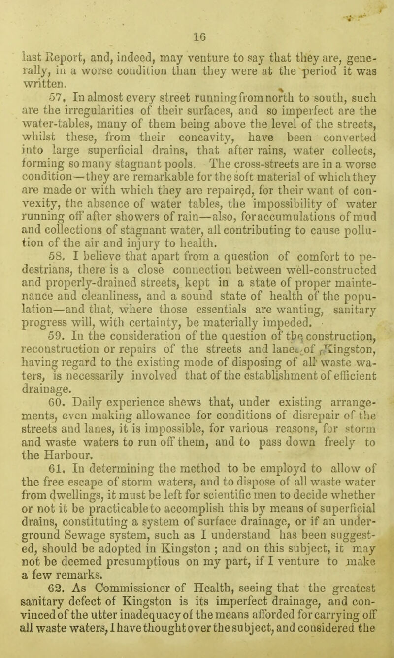 last Report, and, indeed, may venture to say that they are, gene- rally, in a worse condition than they were at the period it was written. ^ 57. In almost every street runningfromnorth to south, such are the irregularities of their surface?, and so imperfect are the water-tables, many of them being above the level of the streets, wliilst these, from their concavity, have been converted into large superficial drains, that after rains, water collects, forming so many stagnant pools. The cross-streets are in a worse condition—they are remarkable for the soft material of which they are made or with which they are repaired, for their want of con- vexity, the absence of water tables, the impossibility of water running off after showers of rain—also, for accumulations of mud and collections of stagnant water, all contributing to cause pollu- tion of the air and injury to health. 58. I believe that apart from a question of comfort to pe- destrians, there is a close connection between well-constructed and properly-drained streets, kept in a state of proper mainte- nance and cleanliness, and a sound state of health of the popu- lation—and that, where those essentials are wanting, sanitary progress will, with certainty, be materially impeded. 59. In the consideration of the question of tb*^ construction, reconstruction or repairs of the streets and lane^-of p^Iingston, having regard to the existing mode of disposing of all' waste wa- ters, is necessarily involved that of the establishment of efficient drainage. GO. Daily experience shews that, under existing arrange- ments, even making allowance for conditions of disrepair of the streets and lanes, it is impossible, for various reason?, for storm and waste waters to run off them, and to pass down freely to the Harbour. 61, In determining the method to be employd to allow of the free escape of storm waters, and to dispose of all waste water from dwellings, it must be left for scientific men to decide whether or not it be practicable to accomplish this by means of superficial drains, constituting a system of surface drainage, or if an under- ground Sewage system, such as I understand has been suggest- ed, should be adopted in Kingston ; and on this subject, it may not be deemed presumptions on my part, if I venture to make a few remarks. 62, As Commissioner of Health, seeing that the greatest sanitary defect of Kingston is its imperfect drainage, and con- vinced of the utter inadequacy of the means afforded for carrying off all waste waters^ I have thought over the subject, and considered the