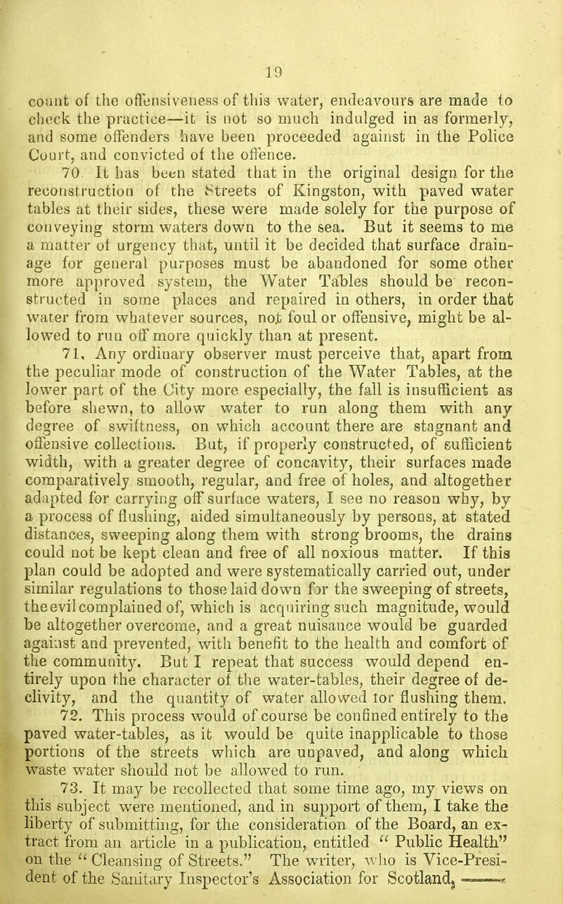 count of the ofTensiveness of this water, endeavours are made to clieck the practice—it is not so much indulged in as formerly, and some otfenders have been proceeded against in the Police Court, and convicted of the oflence. 70 It has been stated that in the original design for the reconstruction of the IStreets of Kingston, with paved vs^ater tables at their sides, these were made solely for the purpose of conveying storm waters down to the sea. But it seems to me a matter of urgency that, until it be decided that surface drain- age for general purposes must be abandoned for some other more approved system, the Water Tables should be recon- structed in some places and repaired in others, in order that water from whatever sources, no.t foul or offensive, might be al- lowed to run off more quickly than at present. 71. Any ordinary observer must perceive that, apart from the peculiar mode of construction of the Water Tables, at the lower part of the City more especially, the fall is insufficient as before shewn, to allow water to run along them with any degree of swiftness, on which account there are stagnant and offensive collections. But, if properly constructed, of sufficient width, with a greater degree of concavity, their surfaces made comparatively smooth, regular, and free of holes, and altogether adapted for carrying off surface waters, I see no reason why, by a process of flushing, aided simultaneously by persons, at stated distances, sweeping along them with strong brooms, the drains could not be kept clean and free of all noxious matter. If this plan could be adopted and were systematically carried out, under similar regulations to those laid down f )r the sweeping of streets, the evil complained of, which is acquiring such magnitude, would be altogether overcome, and a great nuisance would be guarded against and prevented, with benefit to the health and comfort of the community. But I repeat that success would depend en- tirely upon the character of the water-tables, their degree of de- clivity, and the quantity of water allowed lor flushing them. 72. This process would of course be confined entirely to the paved water-tables, as it would be quite inapplicable to those portions of the streets which are unpaved, and along which waste water should not be allowed to run. 73. It may be recollected that some time ago, my views on this subject were mentioned, and in support of them, I take the liberty of submitting, for the consideration of the Board, an ex- tract from an article in a publication, entitled Public Health on the Cleansing of Streets. The writer, who is Vice-Presi- dent of the Sanitary Inspector's Association for Scotlandj ^