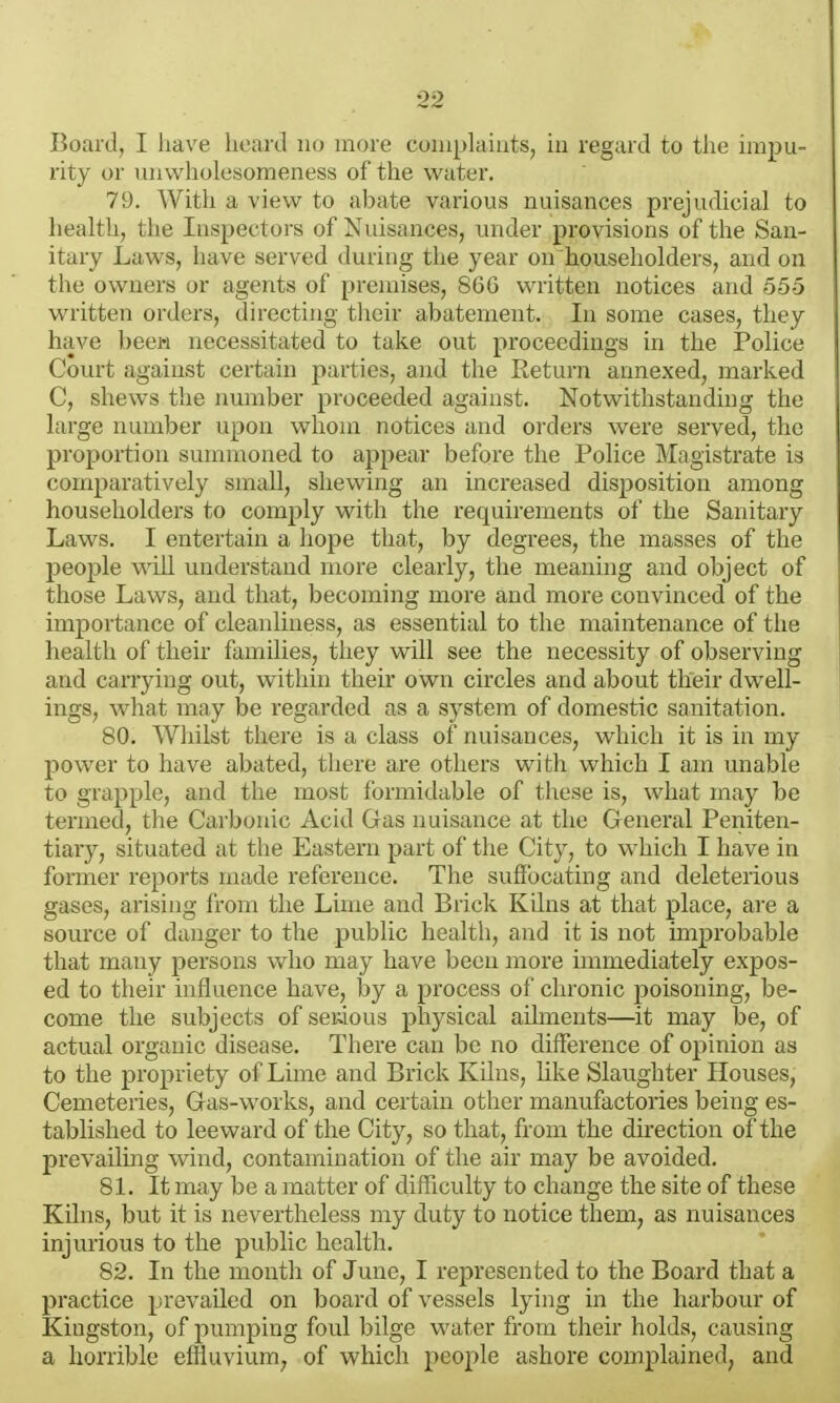 Board, I have heard no more coniplaiats, in regard to the impu- rity or viiiwholesomeness of the water. 79. With a view to abate various nuisances prejudicial to health, the Inspectors of Nuisances, under provisions of the San- itary Laws, have served during the year on householders, and on the owners or agents of premises, 86G written notices and 555 written orders, directing tlicir abatement. In some cases, they have beew necessitated to take out proceedings in the Police Court against certain parties, and the Return annexed, marked C, shews the number proceeded against. Notwithstanding the large number upon whom notices and orders were served, the proportion summoned to aj)pear before the Police Magistrate is comparatively small, shewing an increased disposition among householders to comply with the requirements of the Sanitary Laws. I entertain a hope that, by degrees, the masses of the j)eople will understand more clearly, the meaning and object of those Laws, and that, becoming more and more convinced of the importance of cleanliness, as essential to the maintenance of tiie health of their families, they will see the necessity of observing and carrying out, within their own circles and about their dwell- ings, what may be regarded as a system of domestic sanitation. 80. Whilst there is a class of nuisances, which it is in my power to have abated, there are others with which I am unable to grapple, and the most formidable of these is, what may be termed, the Carboinc Acid Gas nuisance at the General Peiiiten- tiary, situated at the Eastern part of the City, to which I have in former reports made reference. The suffocating and deleterious gases, arising from the Lime and Brick Kilns at that place, are a source of danger to the public health, and it is not improbable that many persons who may have been more immediately expos- ed to their influence have, by a process of chronic poisoning, be- come the subjects of serjous physical ailments—it may be, of actual organic disease. There can be no difference of opinion as to the propriety of Lime and Brick Kilns, like Slaughter Houses, Cemeteries, Gas-works, and certain other manufactories being es- tablished to leeward of the City, so that, from the direction of the prevailing wind, contamination of the air may be avoided. 81. It may be a matter of difficulty to change the site of these Kilns, but it is nevertheless my duty to notice them, as nuisances injurious to the public health. 82. In the month of June, I represented to the Board that a practice prevailed on board of vessels lying in the harbour of Kingston, of pumping foul bilge water from their holds, causing a horrible effluvium, of which people ashore complained, and