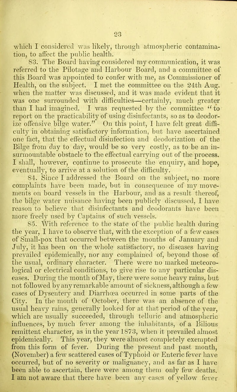 \yhicli I considered was likely, through atmospheric contamina- tion, to affect the pul^lic health. S3. The Board having considered my communication, it was referred to the Pilotage and Harbour Board, and a committee of this Board was appointed to confer with me, as Commissioner of Health, on the subject. I met the committee on the 24th Aug. when the matter was discussed, and it was made evident that it was one surrounded with difficulties—certainly, much greater than I had imagined. I was requested by the committee  to report on the practicability of using disinfectants, so as to deodor- ize offensive bilge water. On this point, I have felt great diffi- culty in obtaining satisfactory information, but have ascertained one fact, that the effectual disinfection and deodorization of the Bilge from day to day, would be so very costly, as to be an in- surmountable obstacle to the effectual carrying out of the process. I sliall, however, continue to prosecute the enquiry, and hope, eventually, to arrive at a solution of the difficulty. 84. Since I addressed tlie Board on the subject, no more complaints have been made, but in consequence of my move- ments on board vessels in the Harbour, and as a result thereof, the bilge water nuisance liaving been publicly discussed, I have reason to believe tliat disinfectants and deodorants have been more freely used by Captains of such vessels. So. With reference to the state of the public health during the year, I have to observe that, with the exception of a few cases of Small-pox that occurred between the months of January and July, it has been on the whole satislactory, no diseases having prevailed epidemically, nor any complained of, beyond those of the usual, ordinary character. There were no marked meteoro- logical or electrical conditions, to give rise to any particular dis- eases. During the montli of May, there were some heavy rains, but not followed by any remarkable amount of sickness, although a few cases of Dysentery and Diarrhoea occurred in some parts of the City. In the month of October, there was an absence of the usual heavy rains, generally looked for at that period of the year, which are usually succeeded, througli telluric and atmospheric influences, by mucli fever among the inliabitants, of a Bilious remittent character, as in the year 1873, when it prevailed almost epidemically. This year, they were almost completely exempted from this form of fever. During the present and past month, (November) a few scattered cases of Typhoid or Enteric fever have occurred, but of no severity or malignancy, and as far as I have been able to ascertain, there were among them only few deaths. I am not aware that there have been any cases of yellow fever