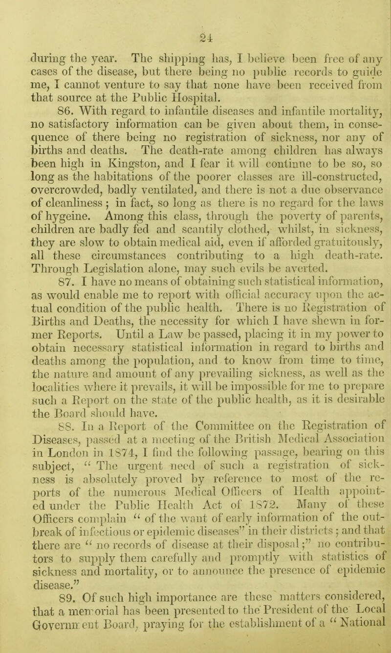 2i during the year. The shipping has, I btiheve been free of any cases of the disease, but there being no pubhc records to guidi; me, I cannot venture to say that none have been received from that source at the PubHc Hospital. 86. With regard to infantile diseases and infantile mortality, no satisfactory information can be given about them, in conse- quence of there being no registration of sickness, nor any of births and deaths. The death-rate among children has always been high in Kingston, and I fear it will continue to be so, so long as the habitations of the poorer classes are ill-constructed, overcrowded, badly ventilated, and there is not a due observance of cleanliness ; in fact, so long as there is no regard for the laws of hygeine. Among this class, through the poverty of parents, children are badly fed and scantily clothed, wliilst, in sickness, they are slow to obtain medical aid, even if afforded gratuitously, all these circumstances contributing to a high death-rate. Through Legislation alone, may such evils be averted. 87. I have no means of obtaining such statistical information, as would enable me to rcpoit with official accuracy npon the ac- tual condition of the public health. There is no llegistrntion of Births and Deaths, the necessity for which I have shewn in for- mer Reports. Until a Law be passed, placing it in my power to obtain necessary statistical iulbrmation in regard to births and deaths among the population, and to know from time to time, the nature and amount of any ]>revailing sickness, as wcM as tlie locahtics where it prevails, it will be impos- ihli' for nic to pvi-pare such a Report on tlie state of tlie pubhc health, as it is desiralile the Board should have. 88. In a Report of the Committee on the Registration of Diseases, passed at a meeting of the British Medical Association in London in 1874, I find the following passage, bearing on this subject,  The urgent need of such a registration of sick- ness is absolutely proved by reference to most of tlie re- ports of the numcrons IMedical Officers of Health appoint- ed under the Public Health Act of 1872. Many of these Officers complain of f lic want of early information of the out- break of infi'cl i;)iis or epidc^nic diseases in their districts ; and that there are jm records of disease at their disposal; no contribu- tors to supply them cai'efully and promptly with statistics of sickness and mortahty, or to announce the presence of epidemic disease. 89. Of such high importance are these matters considered, that a men^orial has been presented to the'President of the Local Governn cnt Board, praying for the establishment of a National